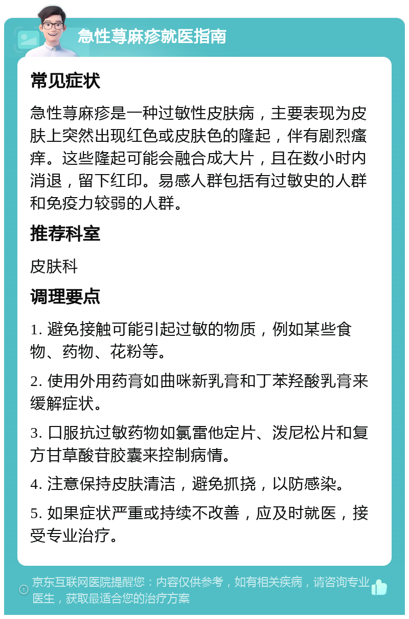 急性荨麻疹就医指南 常见症状 急性荨麻疹是一种过敏性皮肤病，主要表现为皮肤上突然出现红色或皮肤色的隆起，伴有剧烈瘙痒。这些隆起可能会融合成大片，且在数小时内消退，留下红印。易感人群包括有过敏史的人群和免疫力较弱的人群。 推荐科室 皮肤科 调理要点 1. 避免接触可能引起过敏的物质，例如某些食物、药物、花粉等。 2. 使用外用药膏如曲咪新乳膏和丁苯羟酸乳膏来缓解症状。 3. 口服抗过敏药物如氯雷他定片、泼尼松片和复方甘草酸苷胶囊来控制病情。 4. 注意保持皮肤清洁，避免抓挠，以防感染。 5. 如果症状严重或持续不改善，应及时就医，接受专业治疗。