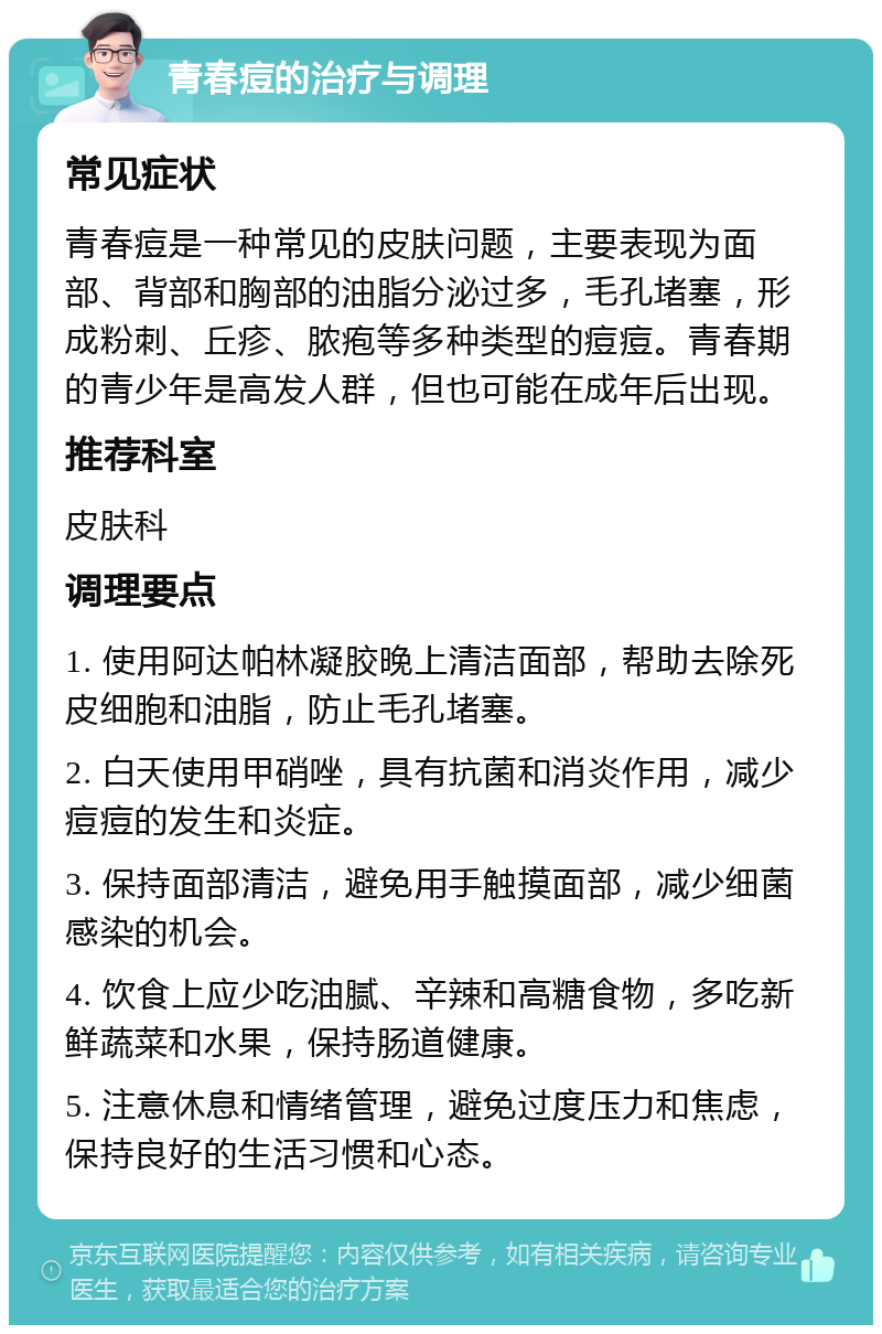 青春痘的治疗与调理 常见症状 青春痘是一种常见的皮肤问题，主要表现为面部、背部和胸部的油脂分泌过多，毛孔堵塞，形成粉刺、丘疹、脓疱等多种类型的痘痘。青春期的青少年是高发人群，但也可能在成年后出现。 推荐科室 皮肤科 调理要点 1. 使用阿达帕林凝胶晚上清洁面部，帮助去除死皮细胞和油脂，防止毛孔堵塞。 2. 白天使用甲硝唑，具有抗菌和消炎作用，减少痘痘的发生和炎症。 3. 保持面部清洁，避免用手触摸面部，减少细菌感染的机会。 4. 饮食上应少吃油腻、辛辣和高糖食物，多吃新鲜蔬菜和水果，保持肠道健康。 5. 注意休息和情绪管理，避免过度压力和焦虑，保持良好的生活习惯和心态。