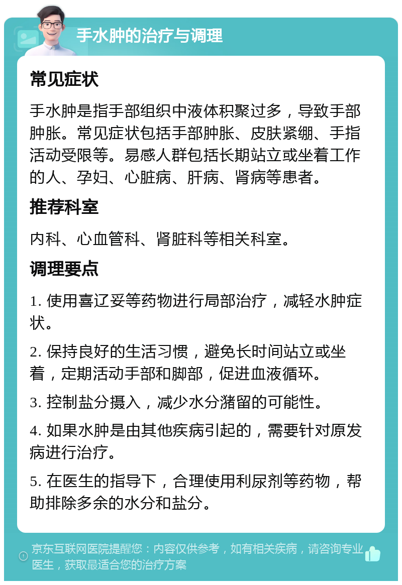 手水肿的治疗与调理 常见症状 手水肿是指手部组织中液体积聚过多，导致手部肿胀。常见症状包括手部肿胀、皮肤紧绷、手指活动受限等。易感人群包括长期站立或坐着工作的人、孕妇、心脏病、肝病、肾病等患者。 推荐科室 内科、心血管科、肾脏科等相关科室。 调理要点 1. 使用喜辽妥等药物进行局部治疗，减轻水肿症状。 2. 保持良好的生活习惯，避免长时间站立或坐着，定期活动手部和脚部，促进血液循环。 3. 控制盐分摄入，减少水分潴留的可能性。 4. 如果水肿是由其他疾病引起的，需要针对原发病进行治疗。 5. 在医生的指导下，合理使用利尿剂等药物，帮助排除多余的水分和盐分。