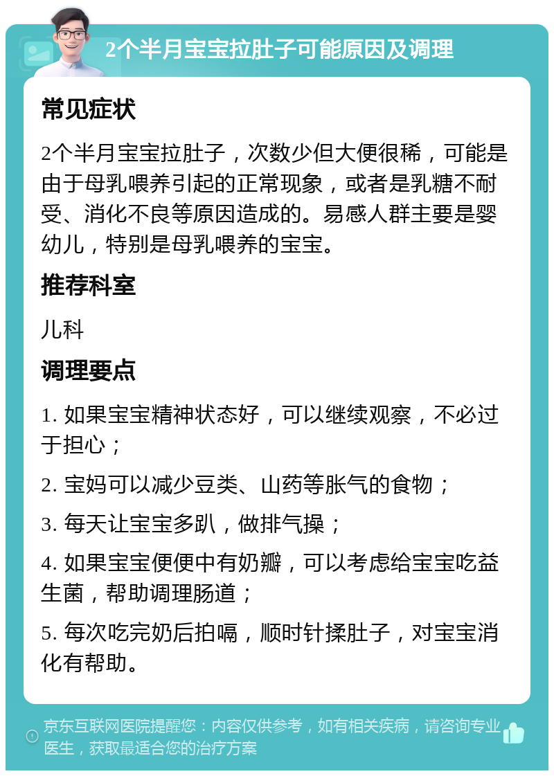 2个半月宝宝拉肚子可能原因及调理 常见症状 2个半月宝宝拉肚子，次数少但大便很稀，可能是由于母乳喂养引起的正常现象，或者是乳糖不耐受、消化不良等原因造成的。易感人群主要是婴幼儿，特别是母乳喂养的宝宝。 推荐科室 儿科 调理要点 1. 如果宝宝精神状态好，可以继续观察，不必过于担心； 2. 宝妈可以减少豆类、山药等胀气的食物； 3. 每天让宝宝多趴，做排气操； 4. 如果宝宝便便中有奶瓣，可以考虑给宝宝吃益生菌，帮助调理肠道； 5. 每次吃完奶后拍嗝，顺时针揉肚子，对宝宝消化有帮助。