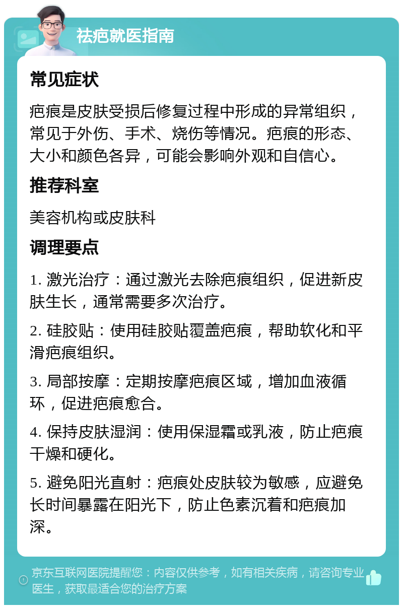 祛疤就医指南 常见症状 疤痕是皮肤受损后修复过程中形成的异常组织，常见于外伤、手术、烧伤等情况。疤痕的形态、大小和颜色各异，可能会影响外观和自信心。 推荐科室 美容机构或皮肤科 调理要点 1. 激光治疗：通过激光去除疤痕组织，促进新皮肤生长，通常需要多次治疗。 2. 硅胶贴：使用硅胶贴覆盖疤痕，帮助软化和平滑疤痕组织。 3. 局部按摩：定期按摩疤痕区域，增加血液循环，促进疤痕愈合。 4. 保持皮肤湿润：使用保湿霜或乳液，防止疤痕干燥和硬化。 5. 避免阳光直射：疤痕处皮肤较为敏感，应避免长时间暴露在阳光下，防止色素沉着和疤痕加深。