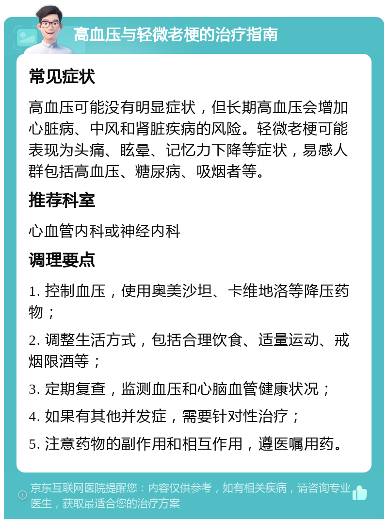 高血压与轻微老梗的治疗指南 常见症状 高血压可能没有明显症状，但长期高血压会增加心脏病、中风和肾脏疾病的风险。轻微老梗可能表现为头痛、眩晕、记忆力下降等症状，易感人群包括高血压、糖尿病、吸烟者等。 推荐科室 心血管内科或神经内科 调理要点 1. 控制血压，使用奥美沙坦、卡维地洛等降压药物； 2. 调整生活方式，包括合理饮食、适量运动、戒烟限酒等； 3. 定期复查，监测血压和心脑血管健康状况； 4. 如果有其他并发症，需要针对性治疗； 5. 注意药物的副作用和相互作用，遵医嘱用药。