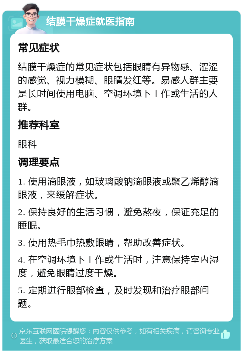 结膜干燥症就医指南 常见症状 结膜干燥症的常见症状包括眼睛有异物感、涩涩的感觉、视力模糊、眼睛发红等。易感人群主要是长时间使用电脑、空调环境下工作或生活的人群。 推荐科室 眼科 调理要点 1. 使用滴眼液，如玻璃酸钠滴眼液或聚乙烯醇滴眼液，来缓解症状。 2. 保持良好的生活习惯，避免熬夜，保证充足的睡眠。 3. 使用热毛巾热敷眼睛，帮助改善症状。 4. 在空调环境下工作或生活时，注意保持室内湿度，避免眼睛过度干燥。 5. 定期进行眼部检查，及时发现和治疗眼部问题。