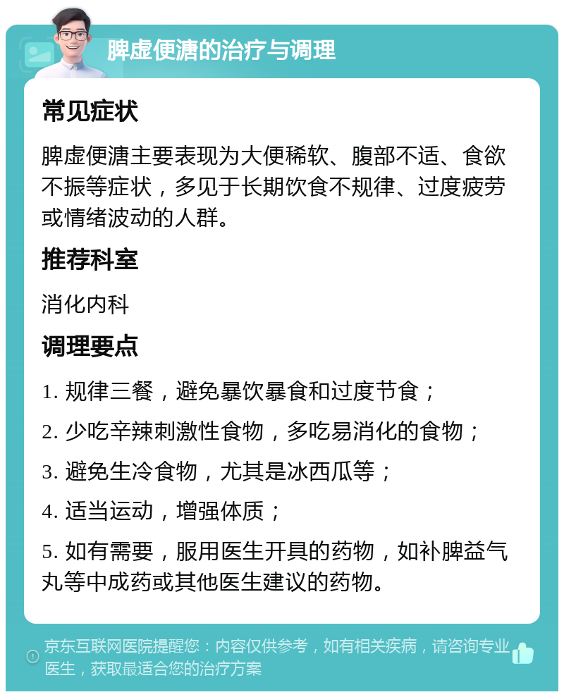 脾虚便溏的治疗与调理 常见症状 脾虚便溏主要表现为大便稀软、腹部不适、食欲不振等症状，多见于长期饮食不规律、过度疲劳或情绪波动的人群。 推荐科室 消化内科 调理要点 1. 规律三餐，避免暴饮暴食和过度节食； 2. 少吃辛辣刺激性食物，多吃易消化的食物； 3. 避免生冷食物，尤其是冰西瓜等； 4. 适当运动，增强体质； 5. 如有需要，服用医生开具的药物，如补脾益气丸等中成药或其他医生建议的药物。