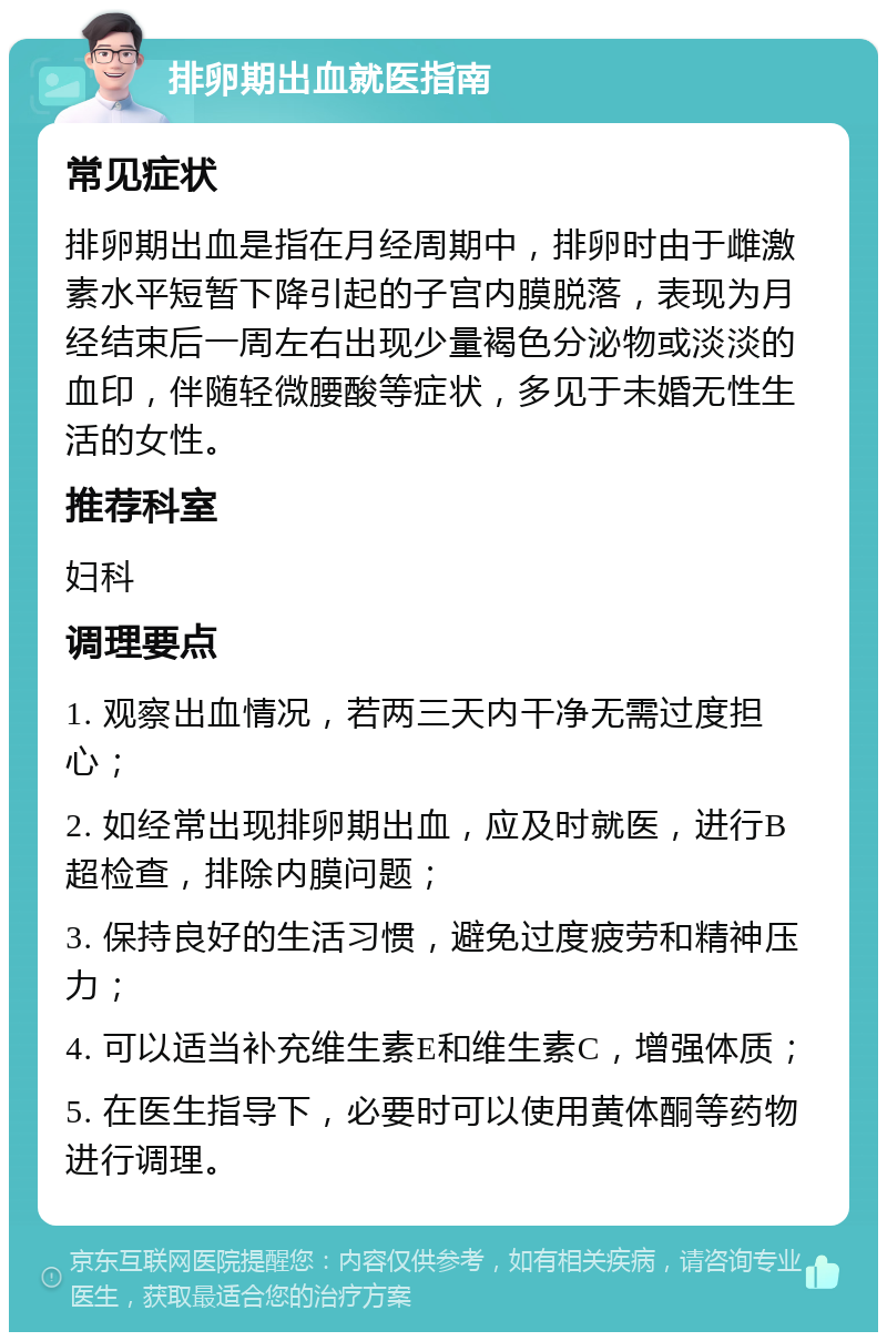 排卵期出血就医指南 常见症状 排卵期出血是指在月经周期中，排卵时由于雌激素水平短暂下降引起的子宫内膜脱落，表现为月经结束后一周左右出现少量褐色分泌物或淡淡的血印，伴随轻微腰酸等症状，多见于未婚无性生活的女性。 推荐科室 妇科 调理要点 1. 观察出血情况，若两三天内干净无需过度担心； 2. 如经常出现排卵期出血，应及时就医，进行B超检查，排除内膜问题； 3. 保持良好的生活习惯，避免过度疲劳和精神压力； 4. 可以适当补充维生素E和维生素C，增强体质； 5. 在医生指导下，必要时可以使用黄体酮等药物进行调理。