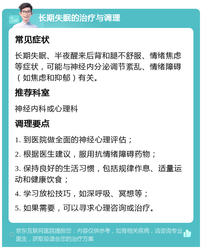 长期失眠的治疗与调理 常见症状 长期失眠、半夜醒来后背和腿不舒服、情绪焦虑等症状，可能与神经内分泌调节紊乱、情绪障碍（如焦虑和抑郁）有关。 推荐科室 神经内科或心理科 调理要点 1. 到医院做全面的神经心理评估； 2. 根据医生建议，服用抗情绪障碍药物； 3. 保持良好的生活习惯，包括规律作息、适量运动和健康饮食； 4. 学习放松技巧，如深呼吸、冥想等； 5. 如果需要，可以寻求心理咨询或治疗。