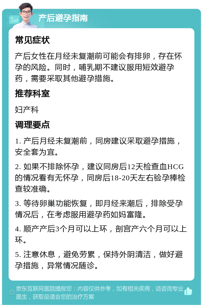 产后避孕指南 常见症状 产后女性在月经未复潮前可能会有排卵，存在怀孕的风险。同时，哺乳期不建议服用短效避孕药，需要采取其他避孕措施。 推荐科室 妇产科 调理要点 1. 产后月经未复潮前，同房建议采取避孕措施，安全套为宜。 2. 如果不排除怀孕，建议同房后12天检查血HCG的情况看有无怀孕，同房后18-20天左右验孕棒检查较准确。 3. 等待卵巢功能恢复，即月经来潮后，排除受孕情况后，在考虑服用避孕药如妈富隆。 4. 顺产产后3个月可以上环，剖宫产六个月可以上环。 5. 注意休息，避免劳累，保持外阴清洁，做好避孕措施，异常情况随诊。