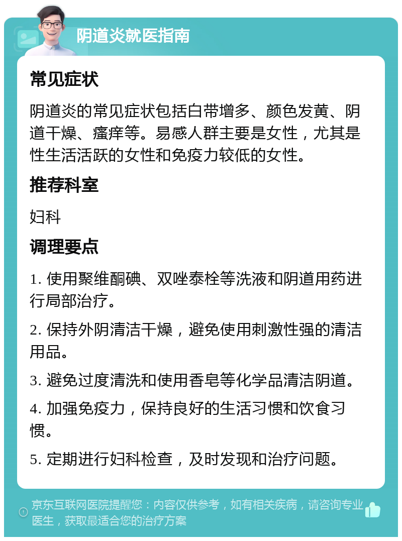 阴道炎就医指南 常见症状 阴道炎的常见症状包括白带增多、颜色发黄、阴道干燥、瘙痒等。易感人群主要是女性，尤其是性生活活跃的女性和免疫力较低的女性。 推荐科室 妇科 调理要点 1. 使用聚维酮碘、双唑泰栓等洗液和阴道用药进行局部治疗。 2. 保持外阴清洁干燥，避免使用刺激性强的清洁用品。 3. 避免过度清洗和使用香皂等化学品清洁阴道。 4. 加强免疫力，保持良好的生活习惯和饮食习惯。 5. 定期进行妇科检查，及时发现和治疗问题。