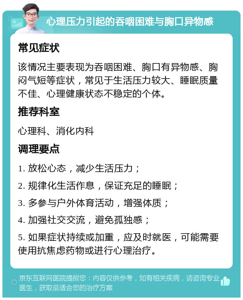 心理压力引起的吞咽困难与胸口异物感 常见症状 该情况主要表现为吞咽困难、胸口有异物感、胸闷气短等症状，常见于生活压力较大、睡眠质量不佳、心理健康状态不稳定的个体。 推荐科室 心理科、消化内科 调理要点 1. 放松心态，减少生活压力； 2. 规律化生活作息，保证充足的睡眠； 3. 多参与户外体育活动，增强体质； 4. 加强社交交流，避免孤独感； 5. 如果症状持续或加重，应及时就医，可能需要使用抗焦虑药物或进行心理治疗。