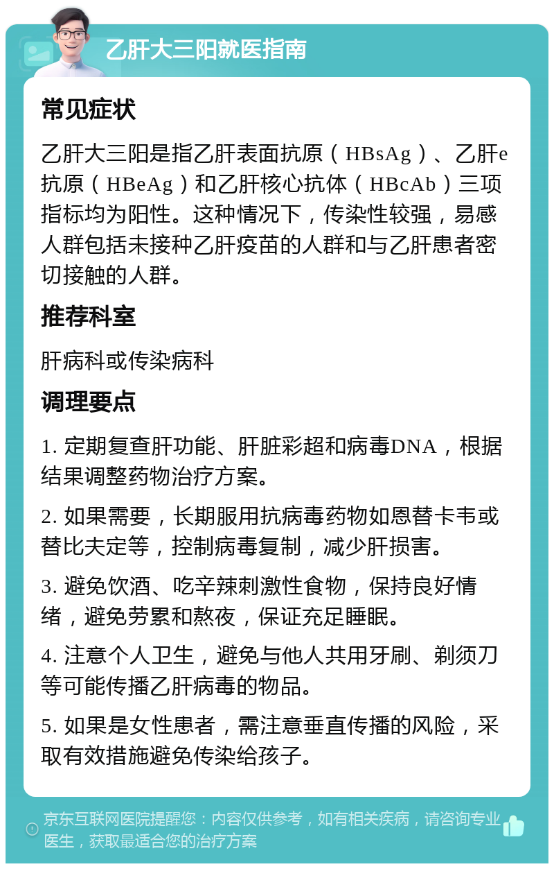 乙肝大三阳就医指南 常见症状 乙肝大三阳是指乙肝表面抗原（HBsAg）、乙肝e抗原（HBeAg）和乙肝核心抗体（HBcAb）三项指标均为阳性。这种情况下，传染性较强，易感人群包括未接种乙肝疫苗的人群和与乙肝患者密切接触的人群。 推荐科室 肝病科或传染病科 调理要点 1. 定期复查肝功能、肝脏彩超和病毒DNA，根据结果调整药物治疗方案。 2. 如果需要，长期服用抗病毒药物如恩替卡韦或替比夫定等，控制病毒复制，减少肝损害。 3. 避免饮酒、吃辛辣刺激性食物，保持良好情绪，避免劳累和熬夜，保证充足睡眠。 4. 注意个人卫生，避免与他人共用牙刷、剃须刀等可能传播乙肝病毒的物品。 5. 如果是女性患者，需注意垂直传播的风险，采取有效措施避免传染给孩子。