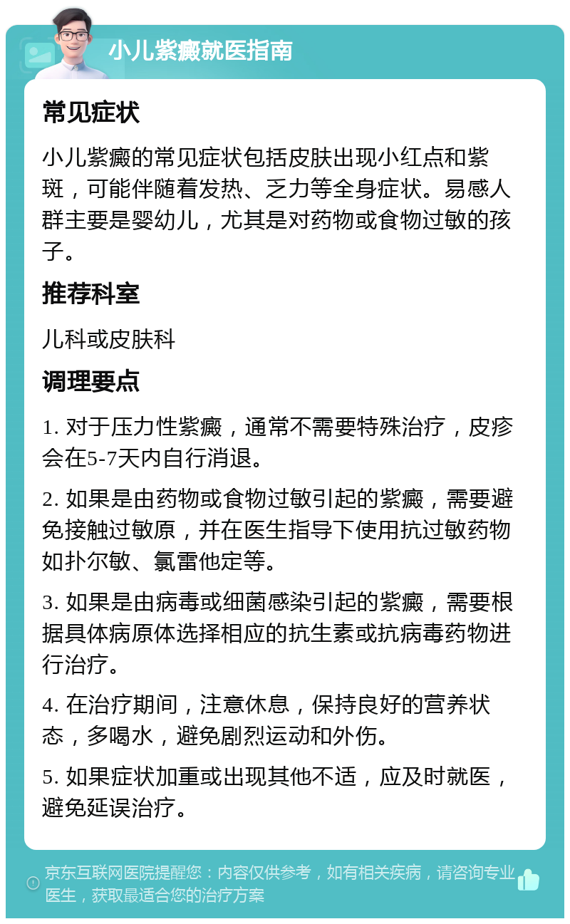 小儿紫癜就医指南 常见症状 小儿紫癜的常见症状包括皮肤出现小红点和紫斑，可能伴随着发热、乏力等全身症状。易感人群主要是婴幼儿，尤其是对药物或食物过敏的孩子。 推荐科室 儿科或皮肤科 调理要点 1. 对于压力性紫癜，通常不需要特殊治疗，皮疹会在5-7天内自行消退。 2. 如果是由药物或食物过敏引起的紫癜，需要避免接触过敏原，并在医生指导下使用抗过敏药物如扑尔敏、氯雷他定等。 3. 如果是由病毒或细菌感染引起的紫癜，需要根据具体病原体选择相应的抗生素或抗病毒药物进行治疗。 4. 在治疗期间，注意休息，保持良好的营养状态，多喝水，避免剧烈运动和外伤。 5. 如果症状加重或出现其他不适，应及时就医，避免延误治疗。