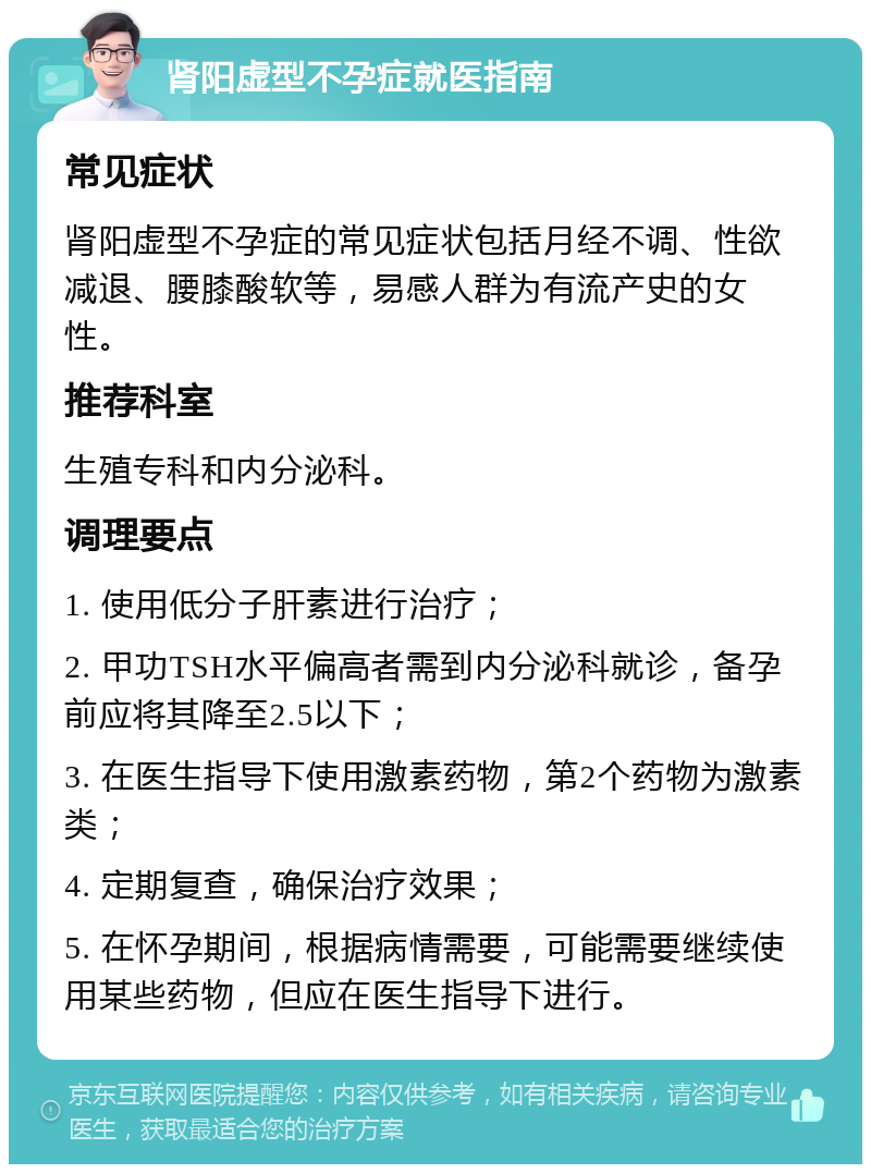 肾阳虚型不孕症就医指南 常见症状 肾阳虚型不孕症的常见症状包括月经不调、性欲减退、腰膝酸软等，易感人群为有流产史的女性。 推荐科室 生殖专科和内分泌科。 调理要点 1. 使用低分子肝素进行治疗； 2. 甲功TSH水平偏高者需到内分泌科就诊，备孕前应将其降至2.5以下； 3. 在医生指导下使用激素药物，第2个药物为激素类； 4. 定期复查，确保治疗效果； 5. 在怀孕期间，根据病情需要，可能需要继续使用某些药物，但应在医生指导下进行。