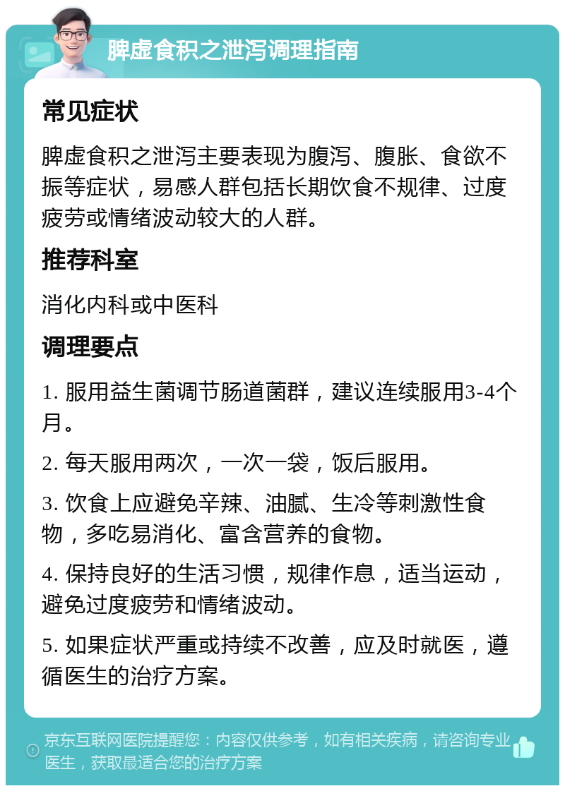 脾虚食积之泄泻调理指南 常见症状 脾虚食积之泄泻主要表现为腹泻、腹胀、食欲不振等症状，易感人群包括长期饮食不规律、过度疲劳或情绪波动较大的人群。 推荐科室 消化内科或中医科 调理要点 1. 服用益生菌调节肠道菌群，建议连续服用3-4个月。 2. 每天服用两次，一次一袋，饭后服用。 3. 饮食上应避免辛辣、油腻、生冷等刺激性食物，多吃易消化、富含营养的食物。 4. 保持良好的生活习惯，规律作息，适当运动，避免过度疲劳和情绪波动。 5. 如果症状严重或持续不改善，应及时就医，遵循医生的治疗方案。