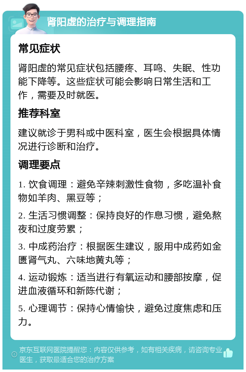 肾阳虚的治疗与调理指南 常见症状 肾阳虚的常见症状包括腰疼、耳鸣、失眠、性功能下降等。这些症状可能会影响日常生活和工作，需要及时就医。 推荐科室 建议就诊于男科或中医科室，医生会根据具体情况进行诊断和治疗。 调理要点 1. 饮食调理：避免辛辣刺激性食物，多吃温补食物如羊肉、黑豆等； 2. 生活习惯调整：保持良好的作息习惯，避免熬夜和过度劳累； 3. 中成药治疗：根据医生建议，服用中成药如金匮肾气丸、六味地黄丸等； 4. 运动锻炼：适当进行有氧运动和腰部按摩，促进血液循环和新陈代谢； 5. 心理调节：保持心情愉快，避免过度焦虑和压力。