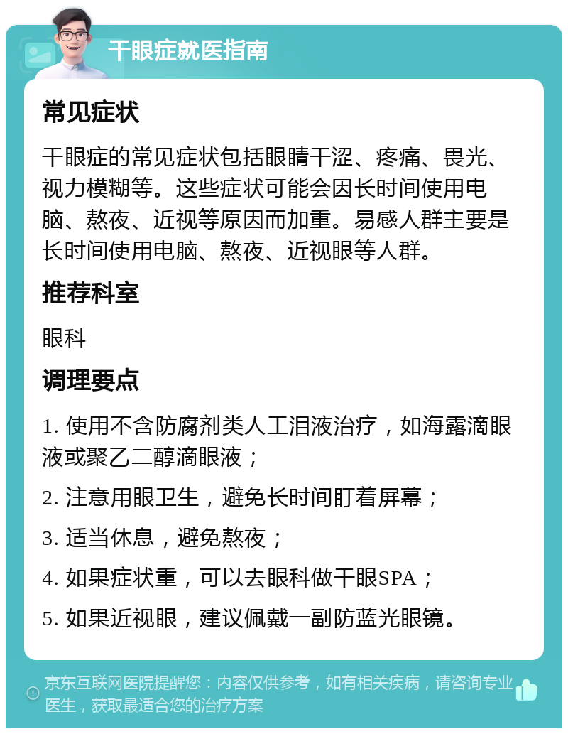 干眼症就医指南 常见症状 干眼症的常见症状包括眼睛干涩、疼痛、畏光、视力模糊等。这些症状可能会因长时间使用电脑、熬夜、近视等原因而加重。易感人群主要是长时间使用电脑、熬夜、近视眼等人群。 推荐科室 眼科 调理要点 1. 使用不含防腐剂类人工泪液治疗，如海露滴眼液或聚乙二醇滴眼液； 2. 注意用眼卫生，避免长时间盯着屏幕； 3. 适当休息，避免熬夜； 4. 如果症状重，可以去眼科做干眼SPA； 5. 如果近视眼，建议佩戴一副防蓝光眼镜。