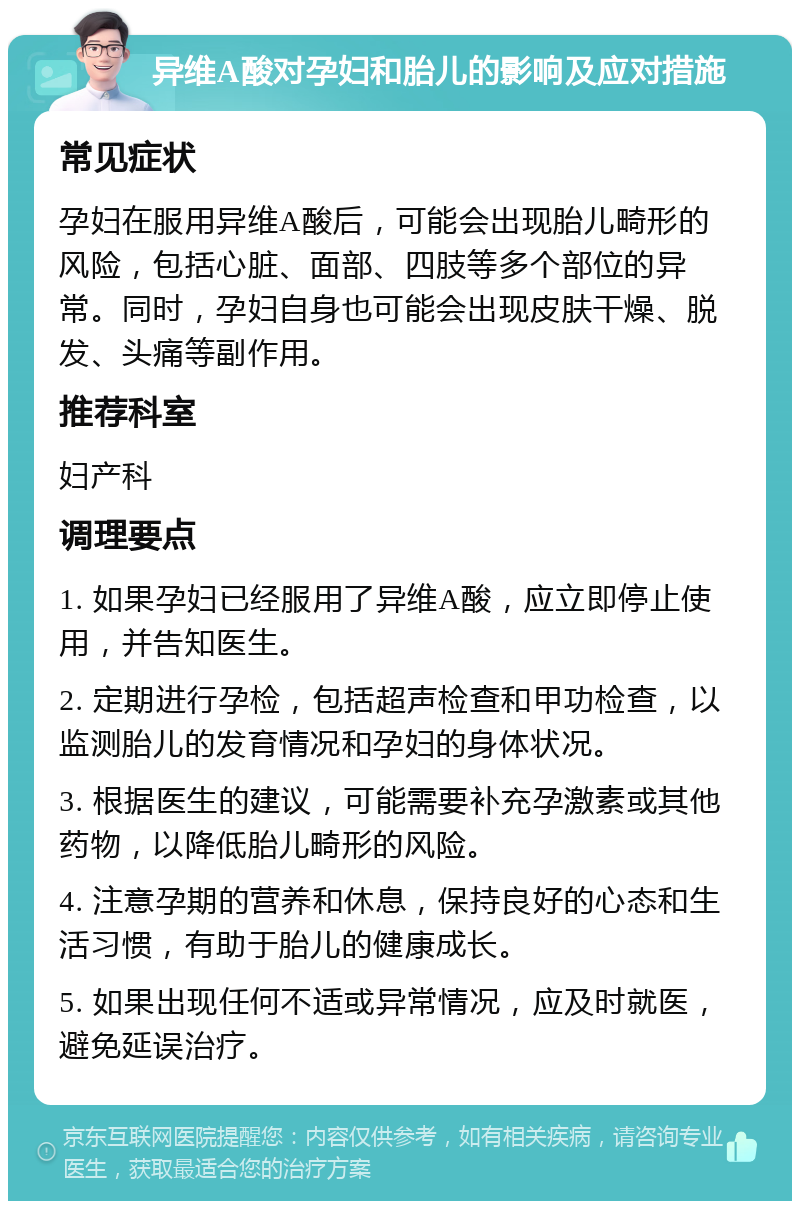 异维A酸对孕妇和胎儿的影响及应对措施 常见症状 孕妇在服用异维A酸后，可能会出现胎儿畸形的风险，包括心脏、面部、四肢等多个部位的异常。同时，孕妇自身也可能会出现皮肤干燥、脱发、头痛等副作用。 推荐科室 妇产科 调理要点 1. 如果孕妇已经服用了异维A酸，应立即停止使用，并告知医生。 2. 定期进行孕检，包括超声检查和甲功检查，以监测胎儿的发育情况和孕妇的身体状况。 3. 根据医生的建议，可能需要补充孕激素或其他药物，以降低胎儿畸形的风险。 4. 注意孕期的营养和休息，保持良好的心态和生活习惯，有助于胎儿的健康成长。 5. 如果出现任何不适或异常情况，应及时就医，避免延误治疗。