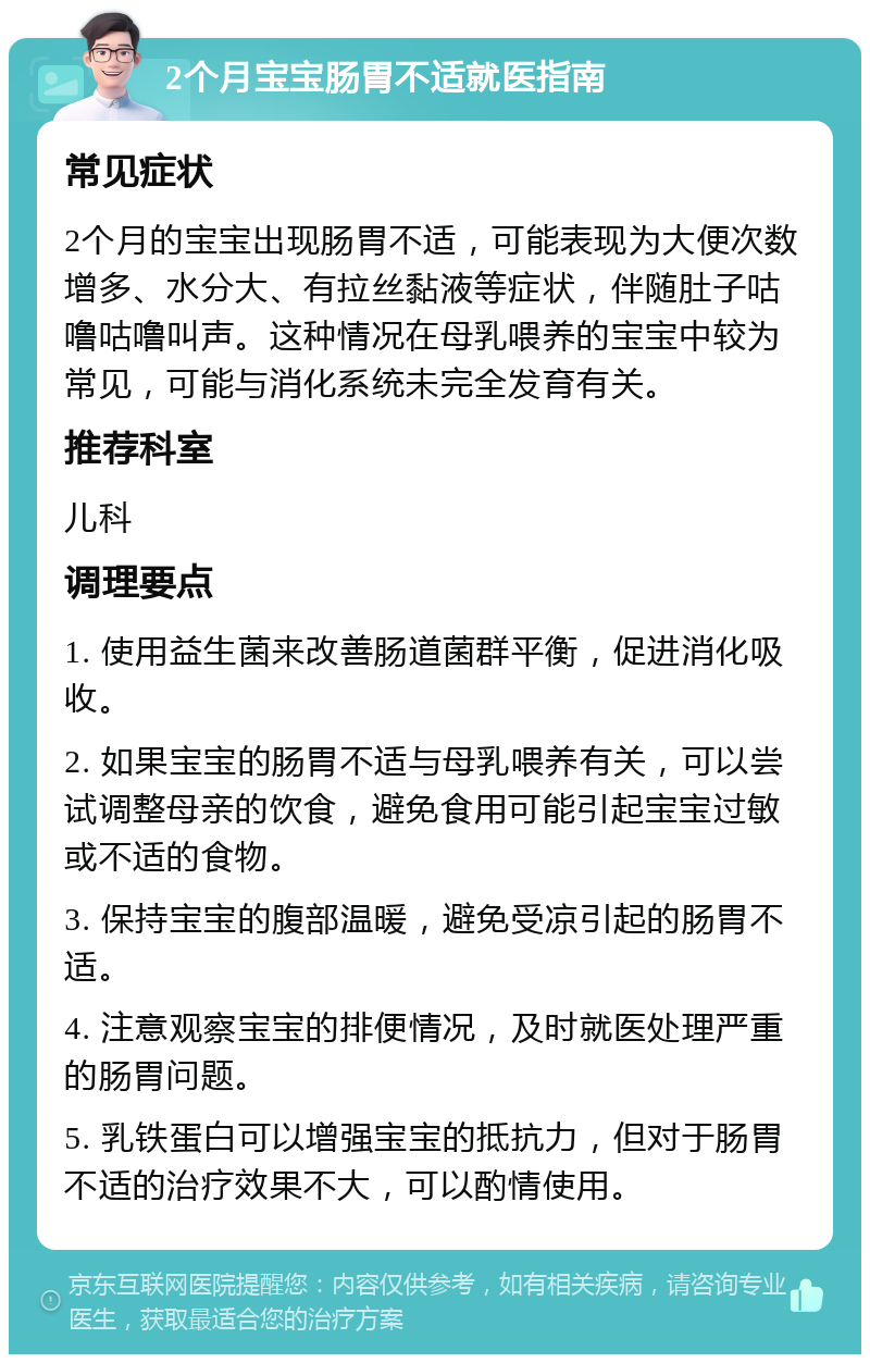 2个月宝宝肠胃不适就医指南 常见症状 2个月的宝宝出现肠胃不适，可能表现为大便次数增多、水分大、有拉丝黏液等症状，伴随肚子咕噜咕噜叫声。这种情况在母乳喂养的宝宝中较为常见，可能与消化系统未完全发育有关。 推荐科室 儿科 调理要点 1. 使用益生菌来改善肠道菌群平衡，促进消化吸收。 2. 如果宝宝的肠胃不适与母乳喂养有关，可以尝试调整母亲的饮食，避免食用可能引起宝宝过敏或不适的食物。 3. 保持宝宝的腹部温暖，避免受凉引起的肠胃不适。 4. 注意观察宝宝的排便情况，及时就医处理严重的肠胃问题。 5. 乳铁蛋白可以增强宝宝的抵抗力，但对于肠胃不适的治疗效果不大，可以酌情使用。