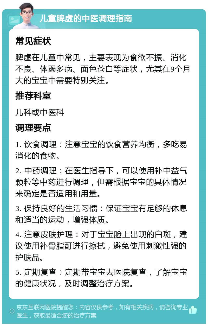 儿童脾虚的中医调理指南 常见症状 脾虚在儿童中常见，主要表现为食欲不振、消化不良、体弱多病、面色苍白等症状，尤其在9个月大的宝宝中需要特别关注。 推荐科室 儿科或中医科 调理要点 1. 饮食调理：注意宝宝的饮食营养均衡，多吃易消化的食物。 2. 中药调理：在医生指导下，可以使用补中益气颗粒等中药进行调理，但需根据宝宝的具体情况来确定是否适用和用量。 3. 保持良好的生活习惯：保证宝宝有足够的休息和适当的运动，增强体质。 4. 注意皮肤护理：对于宝宝脸上出现的白斑，建议使用补骨脂酊进行擦拭，避免使用刺激性强的护肤品。 5. 定期复查：定期带宝宝去医院复查，了解宝宝的健康状况，及时调整治疗方案。