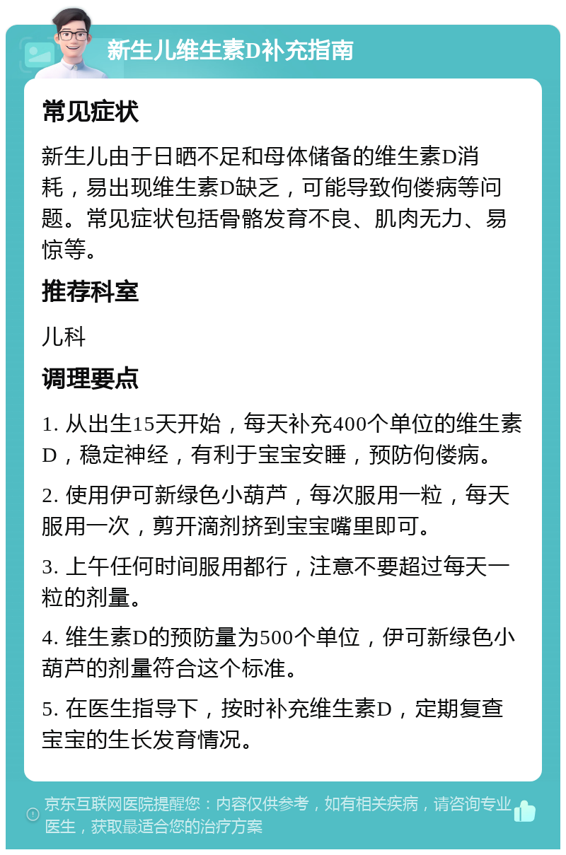 新生儿维生素D补充指南 常见症状 新生儿由于日晒不足和母体储备的维生素D消耗，易出现维生素D缺乏，可能导致佝偻病等问题。常见症状包括骨骼发育不良、肌肉无力、易惊等。 推荐科室 儿科 调理要点 1. 从出生15天开始，每天补充400个单位的维生素D，稳定神经，有利于宝宝安睡，预防佝偻病。 2. 使用伊可新绿色小葫芦，每次服用一粒，每天服用一次，剪开滴剂挤到宝宝嘴里即可。 3. 上午任何时间服用都行，注意不要超过每天一粒的剂量。 4. 维生素D的预防量为500个单位，伊可新绿色小葫芦的剂量符合这个标准。 5. 在医生指导下，按时补充维生素D，定期复查宝宝的生长发育情况。