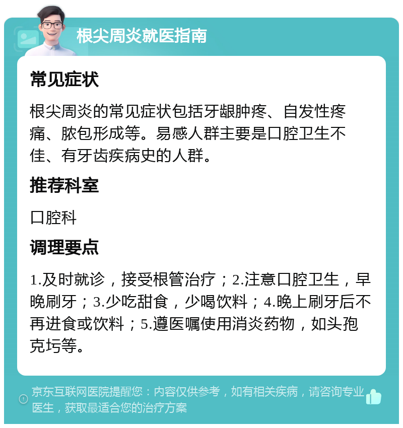 根尖周炎就医指南 常见症状 根尖周炎的常见症状包括牙龈肿疼、自发性疼痛、脓包形成等。易感人群主要是口腔卫生不佳、有牙齿疾病史的人群。 推荐科室 口腔科 调理要点 1.及时就诊，接受根管治疗；2.注意口腔卫生，早晚刷牙；3.少吃甜食，少喝饮料；4.晚上刷牙后不再进食或饮料；5.遵医嘱使用消炎药物，如头孢克圬等。