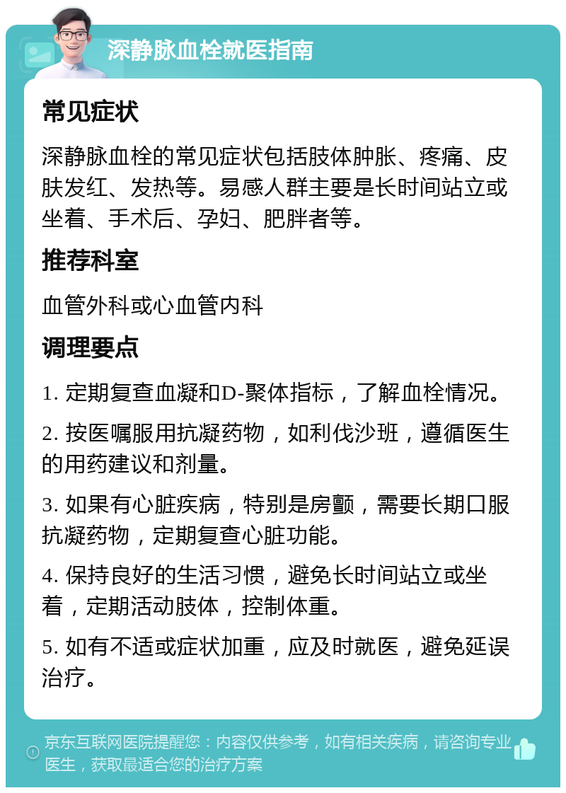 深静脉血栓就医指南 常见症状 深静脉血栓的常见症状包括肢体肿胀、疼痛、皮肤发红、发热等。易感人群主要是长时间站立或坐着、手术后、孕妇、肥胖者等。 推荐科室 血管外科或心血管内科 调理要点 1. 定期复查血凝和D-聚体指标，了解血栓情况。 2. 按医嘱服用抗凝药物，如利伐沙班，遵循医生的用药建议和剂量。 3. 如果有心脏疾病，特别是房颤，需要长期口服抗凝药物，定期复查心脏功能。 4. 保持良好的生活习惯，避免长时间站立或坐着，定期活动肢体，控制体重。 5. 如有不适或症状加重，应及时就医，避免延误治疗。