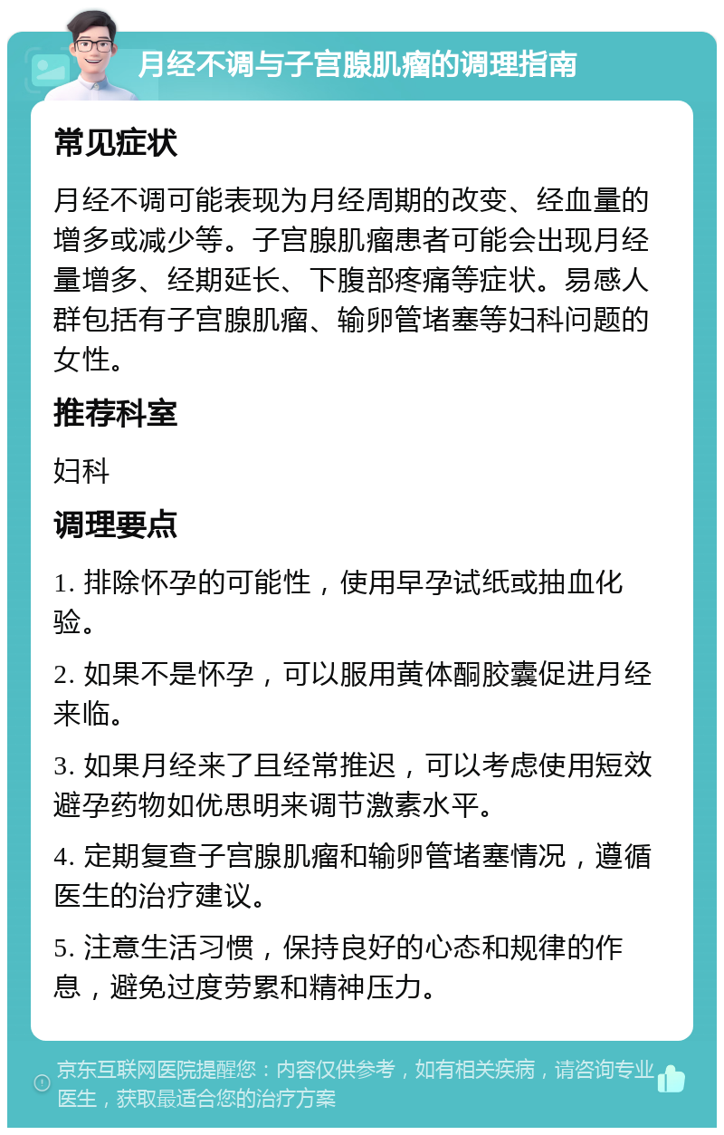 月经不调与子宫腺肌瘤的调理指南 常见症状 月经不调可能表现为月经周期的改变、经血量的增多或减少等。子宫腺肌瘤患者可能会出现月经量增多、经期延长、下腹部疼痛等症状。易感人群包括有子宫腺肌瘤、输卵管堵塞等妇科问题的女性。 推荐科室 妇科 调理要点 1. 排除怀孕的可能性，使用早孕试纸或抽血化验。 2. 如果不是怀孕，可以服用黄体酮胶囊促进月经来临。 3. 如果月经来了且经常推迟，可以考虑使用短效避孕药物如优思明来调节激素水平。 4. 定期复查子宫腺肌瘤和输卵管堵塞情况，遵循医生的治疗建议。 5. 注意生活习惯，保持良好的心态和规律的作息，避免过度劳累和精神压力。