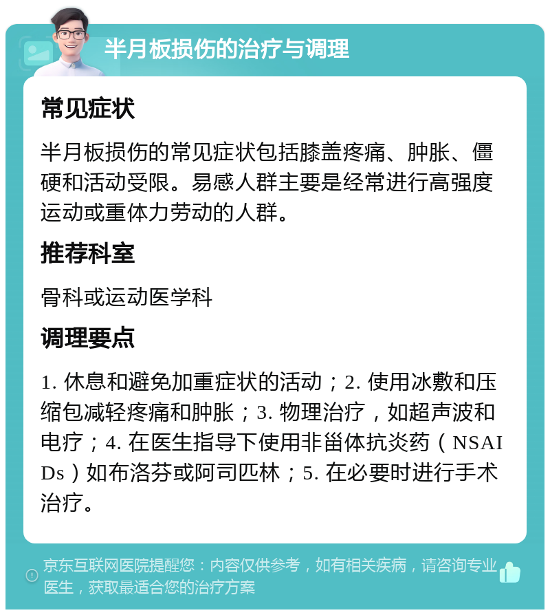 半月板损伤的治疗与调理 常见症状 半月板损伤的常见症状包括膝盖疼痛、肿胀、僵硬和活动受限。易感人群主要是经常进行高强度运动或重体力劳动的人群。 推荐科室 骨科或运动医学科 调理要点 1. 休息和避免加重症状的活动；2. 使用冰敷和压缩包减轻疼痛和肿胀；3. 物理治疗，如超声波和电疗；4. 在医生指导下使用非甾体抗炎药（NSAIDs）如布洛芬或阿司匹林；5. 在必要时进行手术治疗。