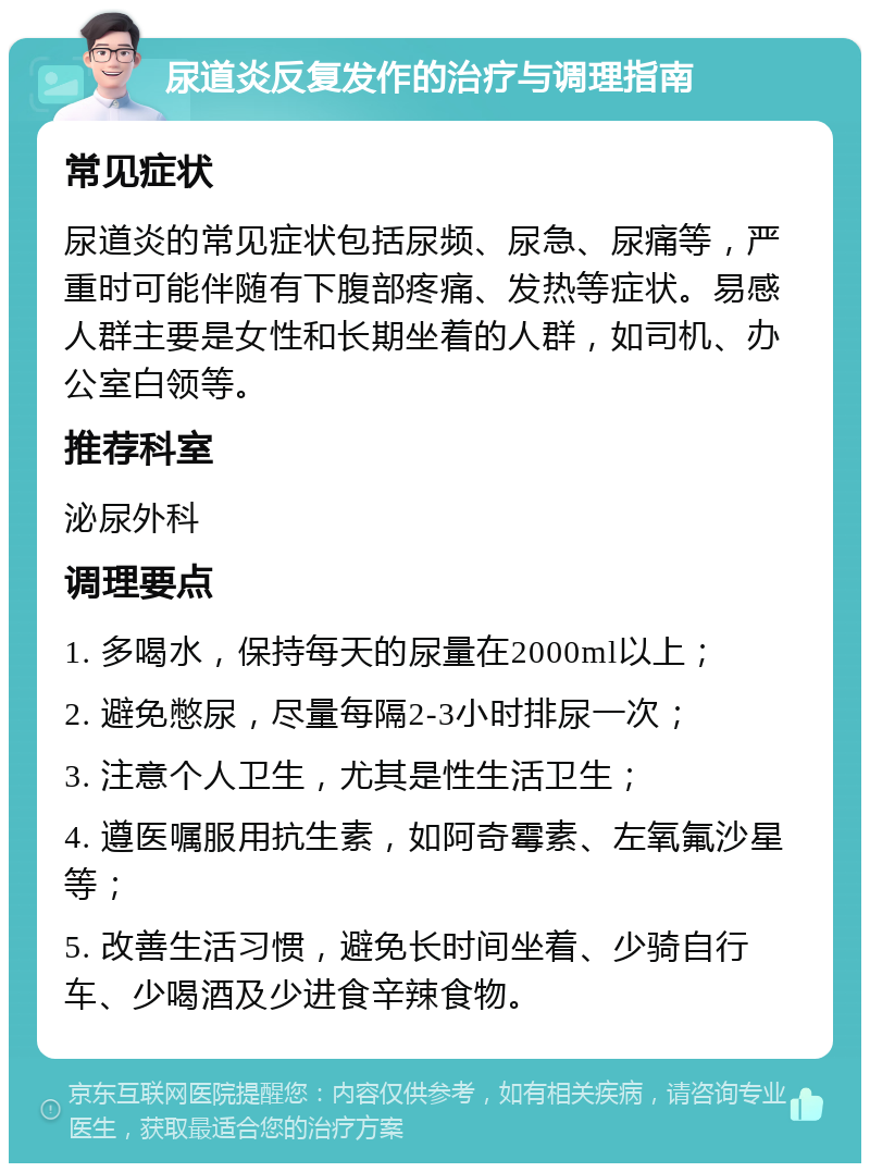 尿道炎反复发作的治疗与调理指南 常见症状 尿道炎的常见症状包括尿频、尿急、尿痛等，严重时可能伴随有下腹部疼痛、发热等症状。易感人群主要是女性和长期坐着的人群，如司机、办公室白领等。 推荐科室 泌尿外科 调理要点 1. 多喝水，保持每天的尿量在2000ml以上； 2. 避免憋尿，尽量每隔2-3小时排尿一次； 3. 注意个人卫生，尤其是性生活卫生； 4. 遵医嘱服用抗生素，如阿奇霉素、左氧氟沙星等； 5. 改善生活习惯，避免长时间坐着、少骑自行车、少喝酒及少进食辛辣食物。