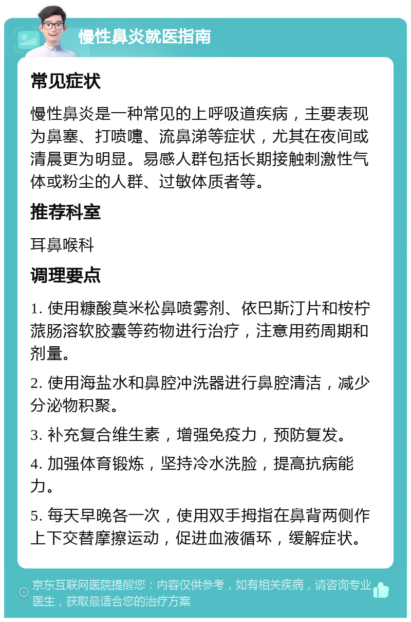 慢性鼻炎就医指南 常见症状 慢性鼻炎是一种常见的上呼吸道疾病，主要表现为鼻塞、打喷嚏、流鼻涕等症状，尤其在夜间或清晨更为明显。易感人群包括长期接触刺激性气体或粉尘的人群、过敏体质者等。 推荐科室 耳鼻喉科 调理要点 1. 使用糠酸莫米松鼻喷雾剂、依巴斯汀片和桉柠蒎肠溶软胶囊等药物进行治疗，注意用药周期和剂量。 2. 使用海盐水和鼻腔冲洗器进行鼻腔清洁，减少分泌物积聚。 3. 补充复合维生素，增强免疫力，预防复发。 4. 加强体育锻炼，坚持冷水洗脸，提高抗病能力。 5. 每天早晚各一次，使用双手拇指在鼻背两侧作上下交替摩擦运动，促进血液循环，缓解症状。