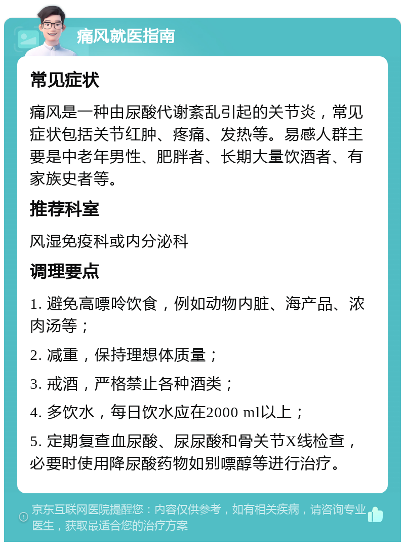 痛风就医指南 常见症状 痛风是一种由尿酸代谢紊乱引起的关节炎，常见症状包括关节红肿、疼痛、发热等。易感人群主要是中老年男性、肥胖者、长期大量饮酒者、有家族史者等。 推荐科室 风湿免疫科或内分泌科 调理要点 1. 避免高嘌呤饮食，例如动物内脏、海产品、浓肉汤等； 2. 减重，保持理想体质量； 3. 戒酒，严格禁止各种酒类； 4. 多饮水，每日饮水应在2000 ml以上； 5. 定期复查血尿酸、尿尿酸和骨关节X线检查，必要时使用降尿酸药物如别嘌醇等进行治疗。