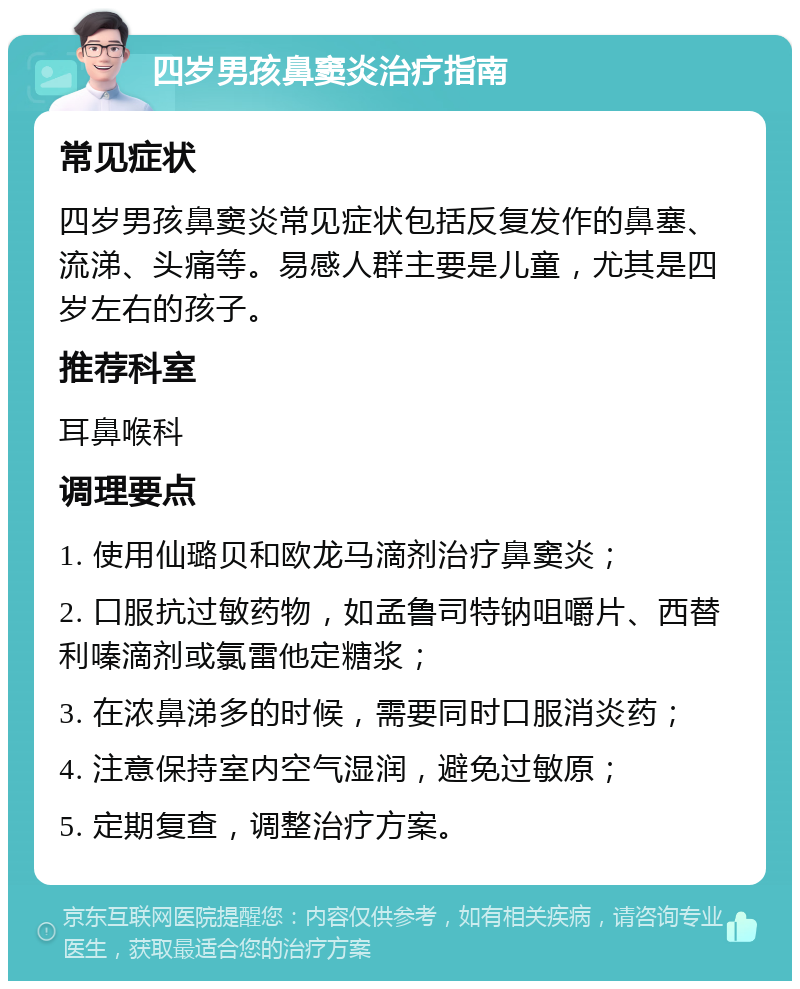 四岁男孩鼻窦炎治疗指南 常见症状 四岁男孩鼻窦炎常见症状包括反复发作的鼻塞、流涕、头痛等。易感人群主要是儿童，尤其是四岁左右的孩子。 推荐科室 耳鼻喉科 调理要点 1. 使用仙璐贝和欧龙马滴剂治疗鼻窦炎； 2. 口服抗过敏药物，如孟鲁司特钠咀嚼片、西替利嗪滴剂或氯雷他定糖浆； 3. 在浓鼻涕多的时候，需要同时口服消炎药； 4. 注意保持室内空气湿润，避免过敏原； 5. 定期复查，调整治疗方案。