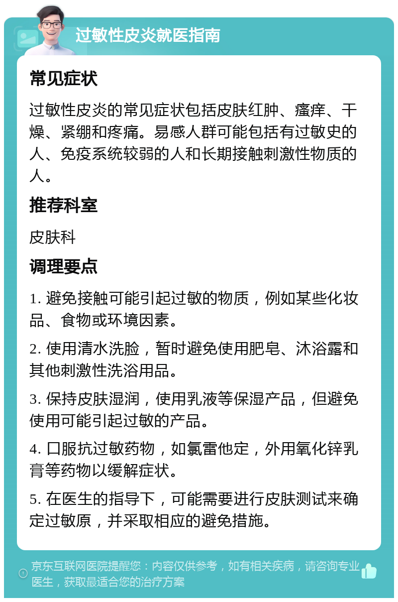 过敏性皮炎就医指南 常见症状 过敏性皮炎的常见症状包括皮肤红肿、瘙痒、干燥、紧绷和疼痛。易感人群可能包括有过敏史的人、免疫系统较弱的人和长期接触刺激性物质的人。 推荐科室 皮肤科 调理要点 1. 避免接触可能引起过敏的物质，例如某些化妆品、食物或环境因素。 2. 使用清水洗脸，暂时避免使用肥皂、沐浴露和其他刺激性洗浴用品。 3. 保持皮肤湿润，使用乳液等保湿产品，但避免使用可能引起过敏的产品。 4. 口服抗过敏药物，如氯雷他定，外用氧化锌乳膏等药物以缓解症状。 5. 在医生的指导下，可能需要进行皮肤测试来确定过敏原，并采取相应的避免措施。