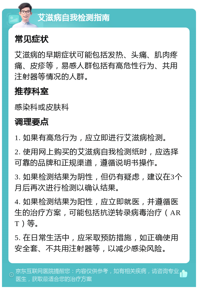 艾滋病自我检测指南 常见症状 艾滋病的早期症状可能包括发热、头痛、肌肉疼痛、皮疹等，易感人群包括有高危性行为、共用注射器等情况的人群。 推荐科室 感染科或皮肤科 调理要点 1. 如果有高危行为，应立即进行艾滋病检测。 2. 使用网上购买的艾滋病自我检测纸时，应选择可靠的品牌和正规渠道，遵循说明书操作。 3. 如果检测结果为阴性，但仍有疑虑，建议在3个月后再次进行检测以确认结果。 4. 如果检测结果为阳性，应立即就医，并遵循医生的治疗方案，可能包括抗逆转录病毒治疗（ART）等。 5. 在日常生活中，应采取预防措施，如正确使用安全套、不共用注射器等，以减少感染风险。