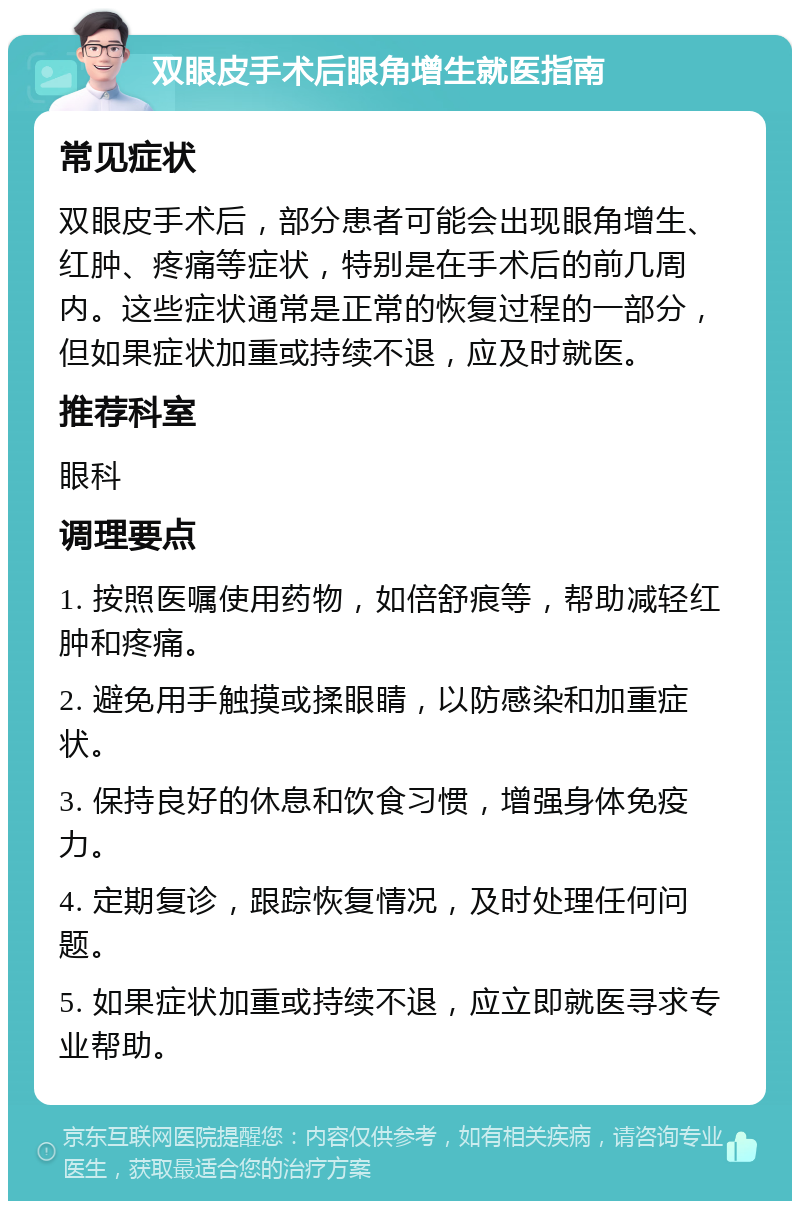 双眼皮手术后眼角增生就医指南 常见症状 双眼皮手术后，部分患者可能会出现眼角增生、红肿、疼痛等症状，特别是在手术后的前几周内。这些症状通常是正常的恢复过程的一部分，但如果症状加重或持续不退，应及时就医。 推荐科室 眼科 调理要点 1. 按照医嘱使用药物，如倍舒痕等，帮助减轻红肿和疼痛。 2. 避免用手触摸或揉眼睛，以防感染和加重症状。 3. 保持良好的休息和饮食习惯，增强身体免疫力。 4. 定期复诊，跟踪恢复情况，及时处理任何问题。 5. 如果症状加重或持续不退，应立即就医寻求专业帮助。