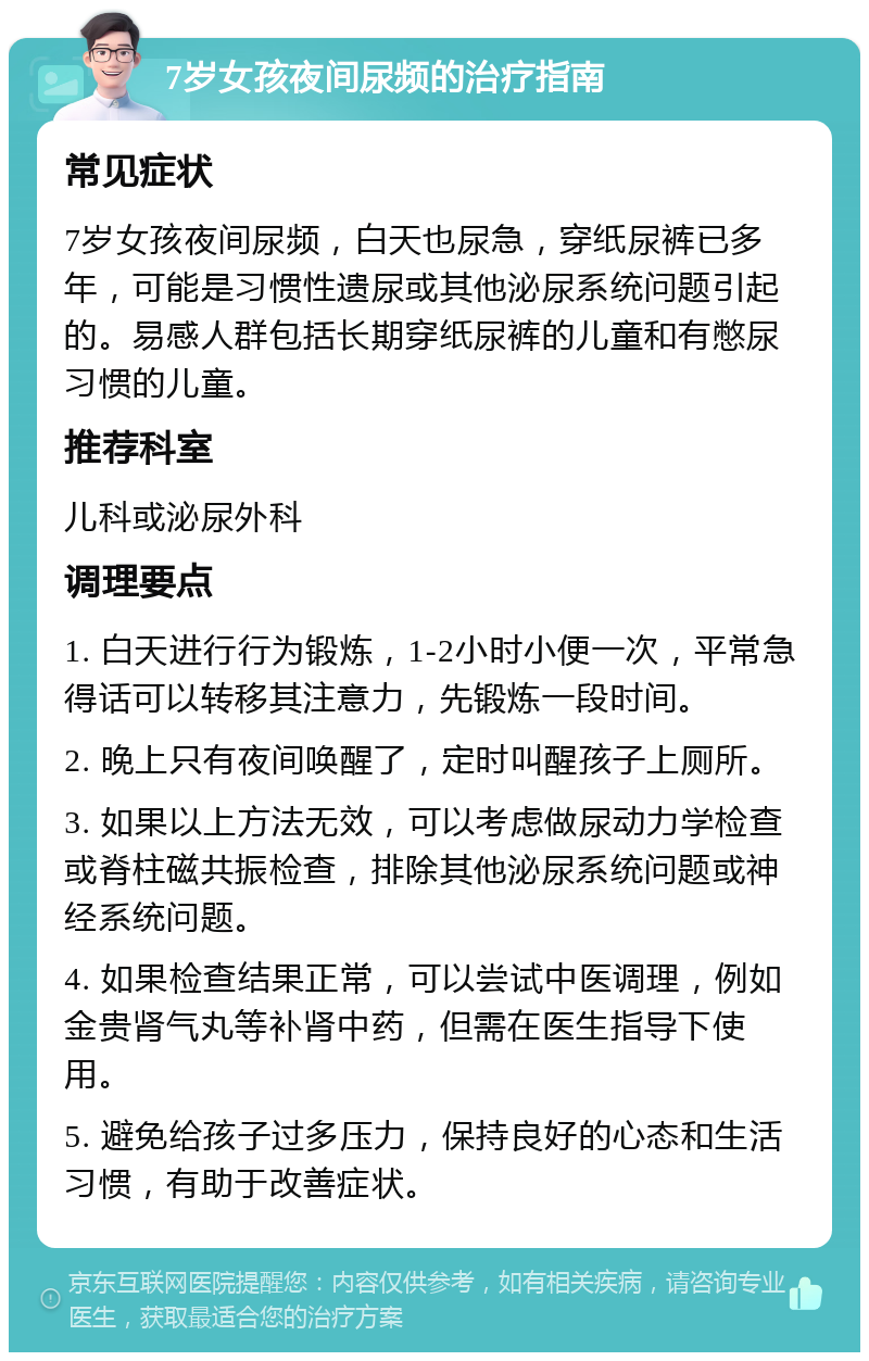 7岁女孩夜间尿频的治疗指南 常见症状 7岁女孩夜间尿频，白天也尿急，穿纸尿裤已多年，可能是习惯性遗尿或其他泌尿系统问题引起的。易感人群包括长期穿纸尿裤的儿童和有憋尿习惯的儿童。 推荐科室 儿科或泌尿外科 调理要点 1. 白天进行行为锻炼，1-2小时小便一次，平常急得话可以转移其注意力，先锻炼一段时间。 2. 晚上只有夜间唤醒了，定时叫醒孩子上厕所。 3. 如果以上方法无效，可以考虑做尿动力学检查或脊柱磁共振检查，排除其他泌尿系统问题或神经系统问题。 4. 如果检查结果正常，可以尝试中医调理，例如金贵肾气丸等补肾中药，但需在医生指导下使用。 5. 避免给孩子过多压力，保持良好的心态和生活习惯，有助于改善症状。