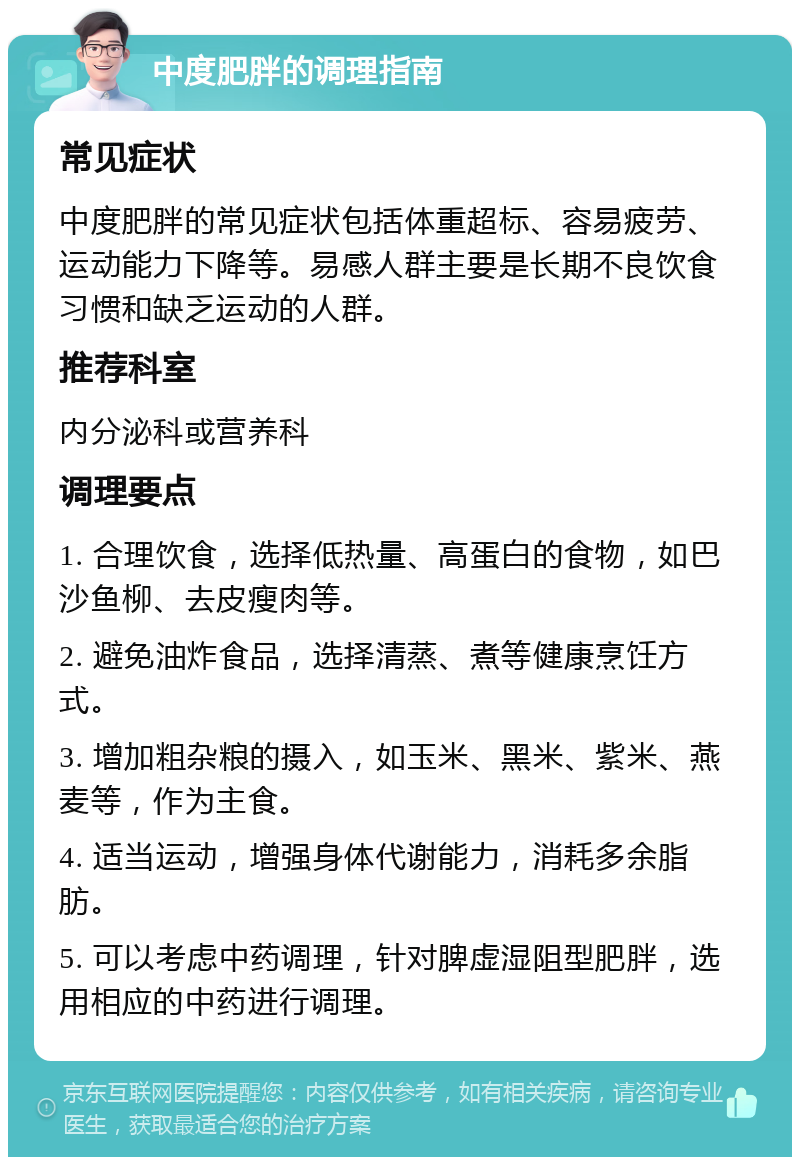 中度肥胖的调理指南 常见症状 中度肥胖的常见症状包括体重超标、容易疲劳、运动能力下降等。易感人群主要是长期不良饮食习惯和缺乏运动的人群。 推荐科室 内分泌科或营养科 调理要点 1. 合理饮食，选择低热量、高蛋白的食物，如巴沙鱼柳、去皮瘦肉等。 2. 避免油炸食品，选择清蒸、煮等健康烹饪方式。 3. 增加粗杂粮的摄入，如玉米、黑米、紫米、燕麦等，作为主食。 4. 适当运动，增强身体代谢能力，消耗多余脂肪。 5. 可以考虑中药调理，针对脾虚湿阻型肥胖，选用相应的中药进行调理。