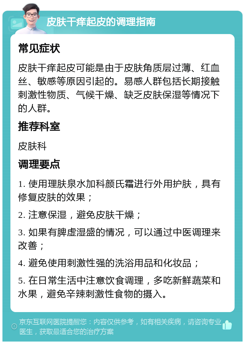 皮肤干痒起皮的调理指南 常见症状 皮肤干痒起皮可能是由于皮肤角质层过薄、红血丝、敏感等原因引起的。易感人群包括长期接触刺激性物质、气候干燥、缺乏皮肤保湿等情况下的人群。 推荐科室 皮肤科 调理要点 1. 使用理肤泉水加科颜氏霜进行外用护肤，具有修复皮肤的效果； 2. 注意保湿，避免皮肤干燥； 3. 如果有脾虚湿盛的情况，可以通过中医调理来改善； 4. 避免使用刺激性强的洗浴用品和化妆品； 5. 在日常生活中注意饮食调理，多吃新鲜蔬菜和水果，避免辛辣刺激性食物的摄入。