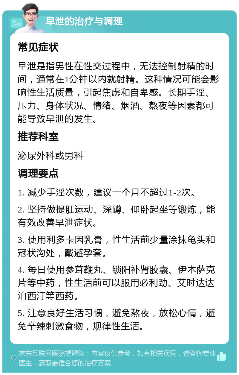 早泄的治疗与调理 常见症状 早泄是指男性在性交过程中，无法控制射精的时间，通常在1分钟以内就射精。这种情况可能会影响性生活质量，引起焦虑和自卑感。长期手淫、压力、身体状况、情绪、烟酒、熬夜等因素都可能导致早泄的发生。 推荐科室 泌尿外科或男科 调理要点 1. 减少手淫次数，建议一个月不超过1-2次。 2. 坚持做提肛运动、深蹲、仰卧起坐等锻炼，能有效改善早泄症状。 3. 使用利多卡因乳膏，性生活前少量涂抹龟头和冠状沟处，戴避孕套。 4. 每日使用参茸鞭丸、锁阳补肾胶囊、伊木萨克片等中药，性生活前可以服用必利劲、艾时达达泊西汀等西药。 5. 注意良好生活习惯，避免熬夜，放松心情，避免辛辣刺激食物，规律性生活。