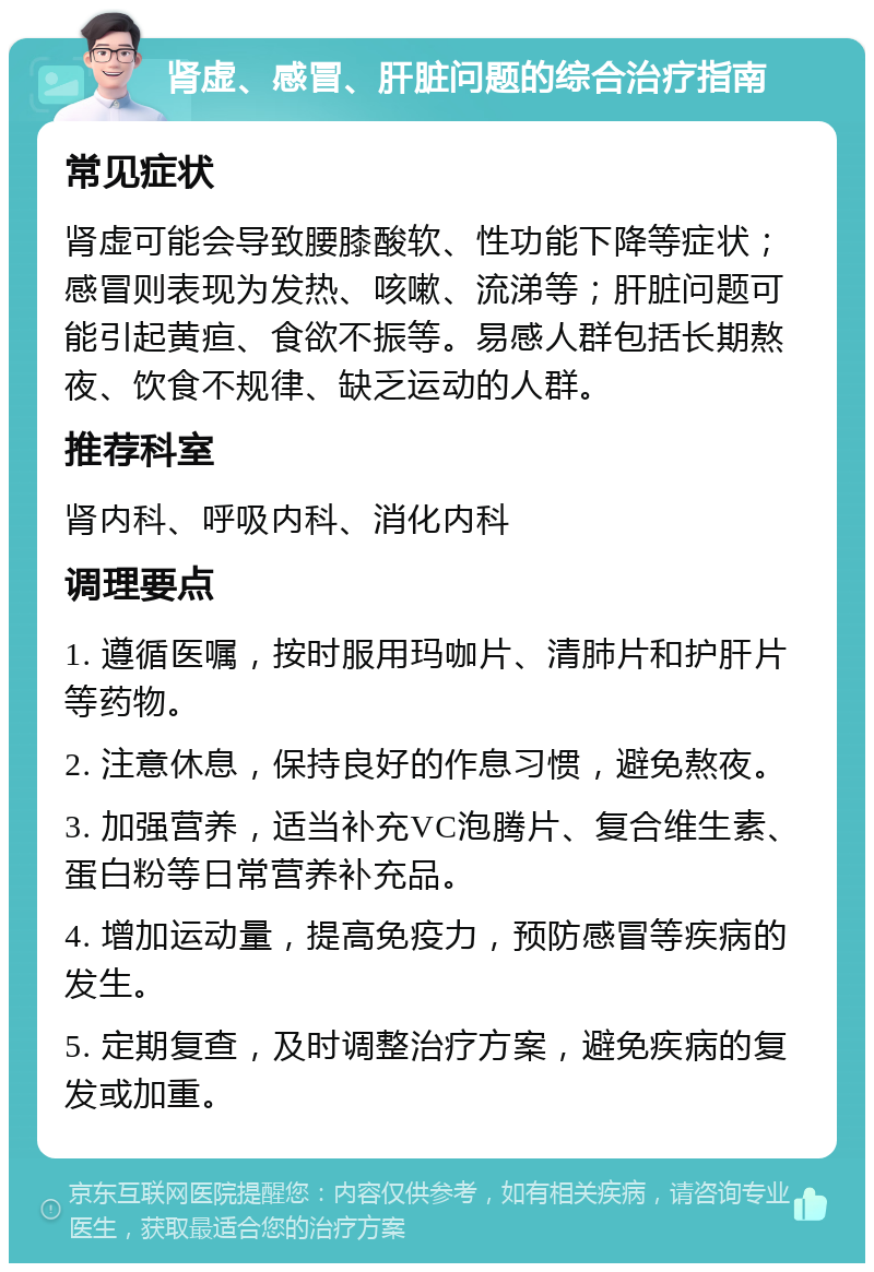 肾虚、感冒、肝脏问题的综合治疗指南 常见症状 肾虚可能会导致腰膝酸软、性功能下降等症状；感冒则表现为发热、咳嗽、流涕等；肝脏问题可能引起黄疸、食欲不振等。易感人群包括长期熬夜、饮食不规律、缺乏运动的人群。 推荐科室 肾内科、呼吸内科、消化内科 调理要点 1. 遵循医嘱，按时服用玛咖片、清肺片和护肝片等药物。 2. 注意休息，保持良好的作息习惯，避免熬夜。 3. 加强营养，适当补充VC泡腾片、复合维生素、蛋白粉等日常营养补充品。 4. 增加运动量，提高免疫力，预防感冒等疾病的发生。 5. 定期复查，及时调整治疗方案，避免疾病的复发或加重。