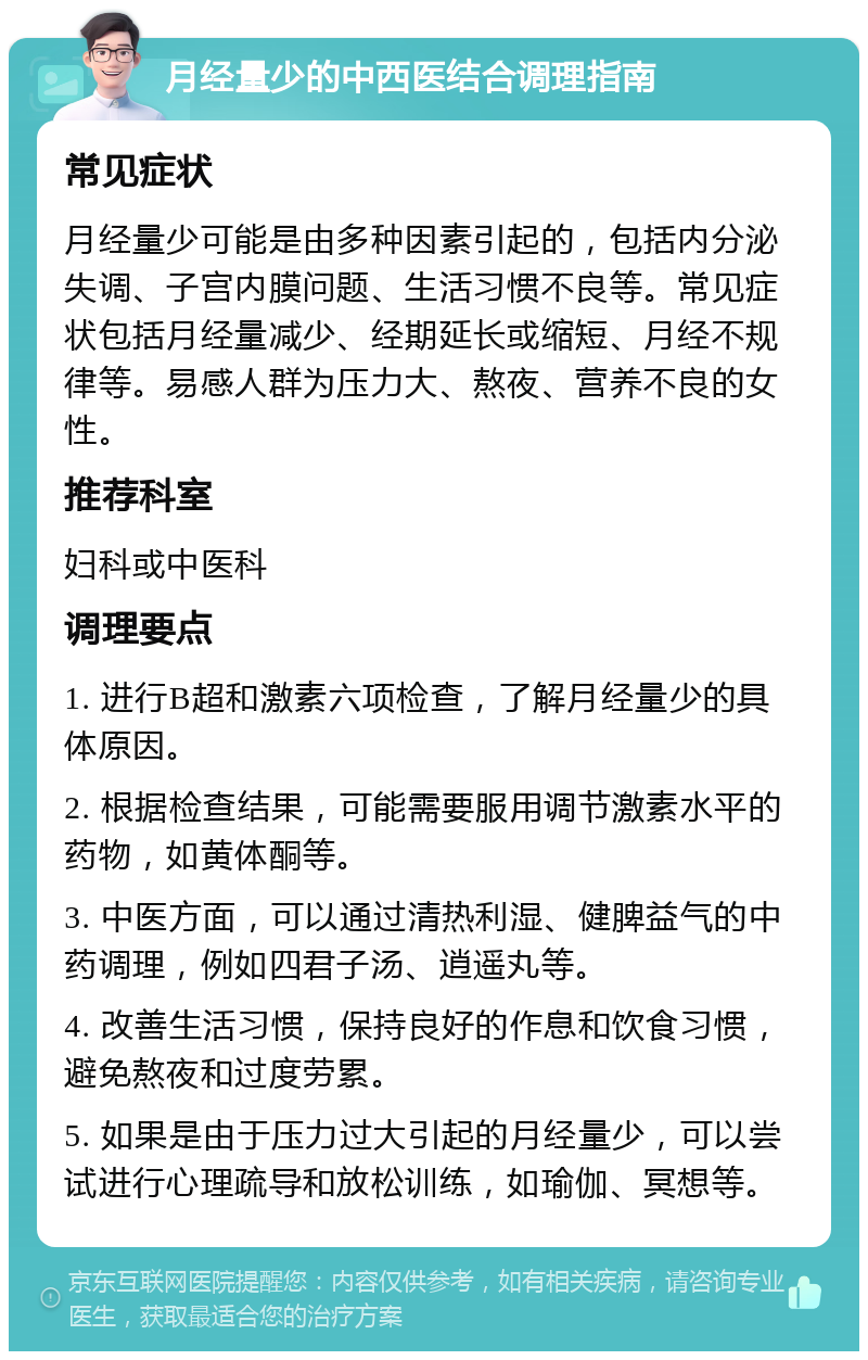 月经量少的中西医结合调理指南 常见症状 月经量少可能是由多种因素引起的，包括内分泌失调、子宫内膜问题、生活习惯不良等。常见症状包括月经量减少、经期延长或缩短、月经不规律等。易感人群为压力大、熬夜、营养不良的女性。 推荐科室 妇科或中医科 调理要点 1. 进行B超和激素六项检查，了解月经量少的具体原因。 2. 根据检查结果，可能需要服用调节激素水平的药物，如黄体酮等。 3. 中医方面，可以通过清热利湿、健脾益气的中药调理，例如四君子汤、逍遥丸等。 4. 改善生活习惯，保持良好的作息和饮食习惯，避免熬夜和过度劳累。 5. 如果是由于压力过大引起的月经量少，可以尝试进行心理疏导和放松训练，如瑜伽、冥想等。