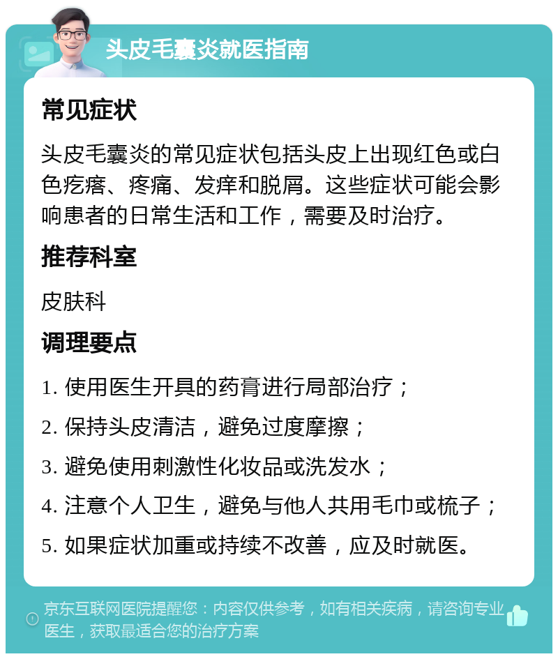 头皮毛囊炎就医指南 常见症状 头皮毛囊炎的常见症状包括头皮上出现红色或白色疙瘩、疼痛、发痒和脱屑。这些症状可能会影响患者的日常生活和工作，需要及时治疗。 推荐科室 皮肤科 调理要点 1. 使用医生开具的药膏进行局部治疗； 2. 保持头皮清洁，避免过度摩擦； 3. 避免使用刺激性化妆品或洗发水； 4. 注意个人卫生，避免与他人共用毛巾或梳子； 5. 如果症状加重或持续不改善，应及时就医。