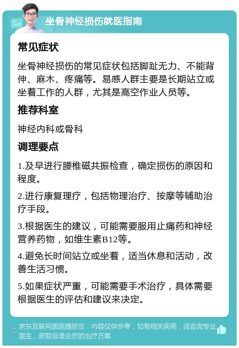 坐骨神经损伤就医指南 常见症状 坐骨神经损伤的常见症状包括脚趾无力、不能背伸、麻木、疼痛等。易感人群主要是长期站立或坐着工作的人群，尤其是高空作业人员等。 推荐科室 神经内科或骨科 调理要点 1.及早进行腰椎磁共振检查，确定损伤的原因和程度。 2.进行康复理疗，包括物理治疗、按摩等辅助治疗手段。 3.根据医生的建议，可能需要服用止痛药和神经营养药物，如维生素B12等。 4.避免长时间站立或坐着，适当休息和活动，改善生活习惯。 5.如果症状严重，可能需要手术治疗，具体需要根据医生的评估和建议来决定。