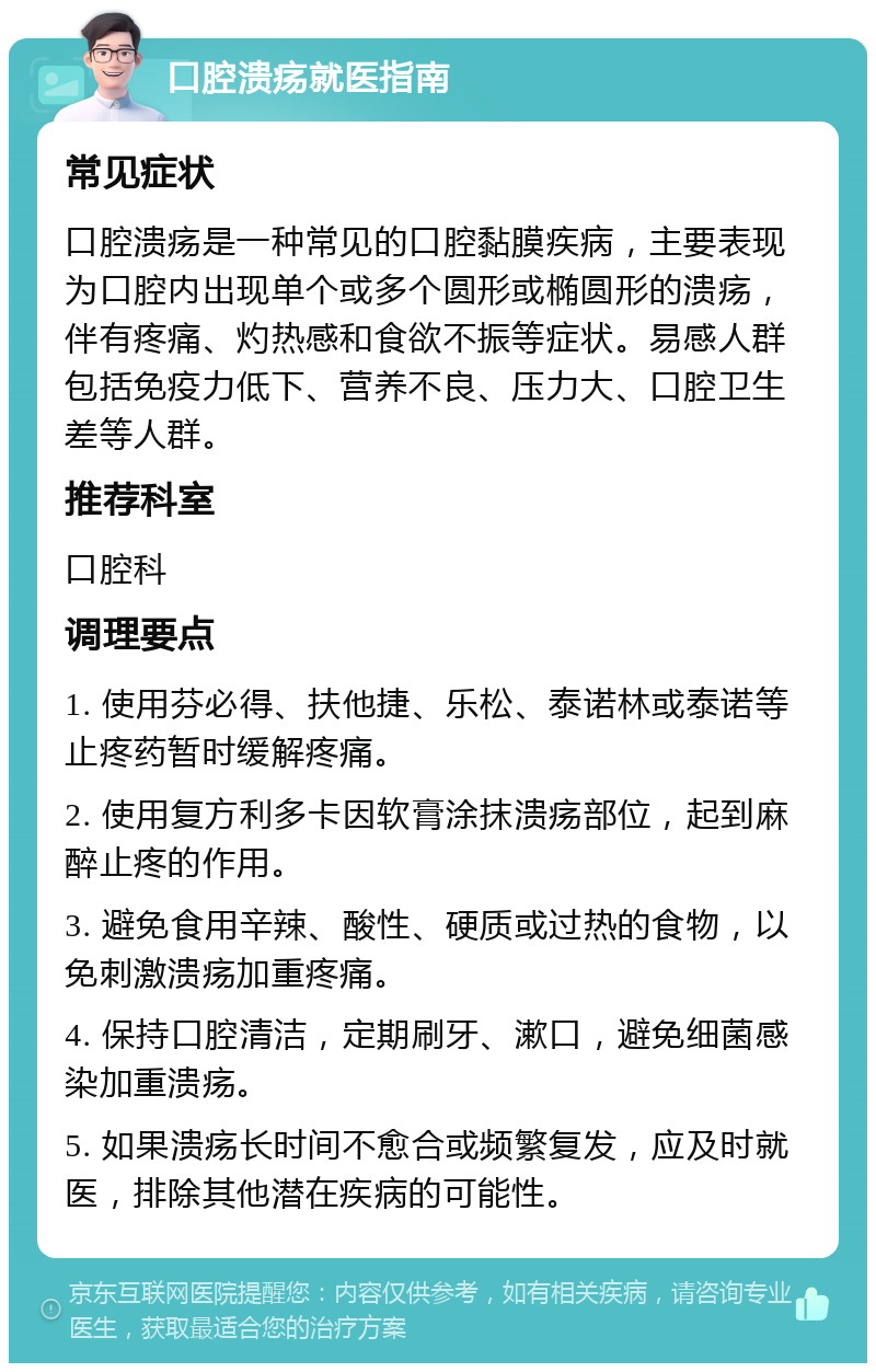 口腔溃疡就医指南 常见症状 口腔溃疡是一种常见的口腔黏膜疾病，主要表现为口腔内出现单个或多个圆形或椭圆形的溃疡，伴有疼痛、灼热感和食欲不振等症状。易感人群包括免疫力低下、营养不良、压力大、口腔卫生差等人群。 推荐科室 口腔科 调理要点 1. 使用芬必得、扶他捷、乐松、泰诺林或泰诺等止疼药暂时缓解疼痛。 2. 使用复方利多卡因软膏涂抹溃疡部位，起到麻醉止疼的作用。 3. 避免食用辛辣、酸性、硬质或过热的食物，以免刺激溃疡加重疼痛。 4. 保持口腔清洁，定期刷牙、漱口，避免细菌感染加重溃疡。 5. 如果溃疡长时间不愈合或频繁复发，应及时就医，排除其他潜在疾病的可能性。