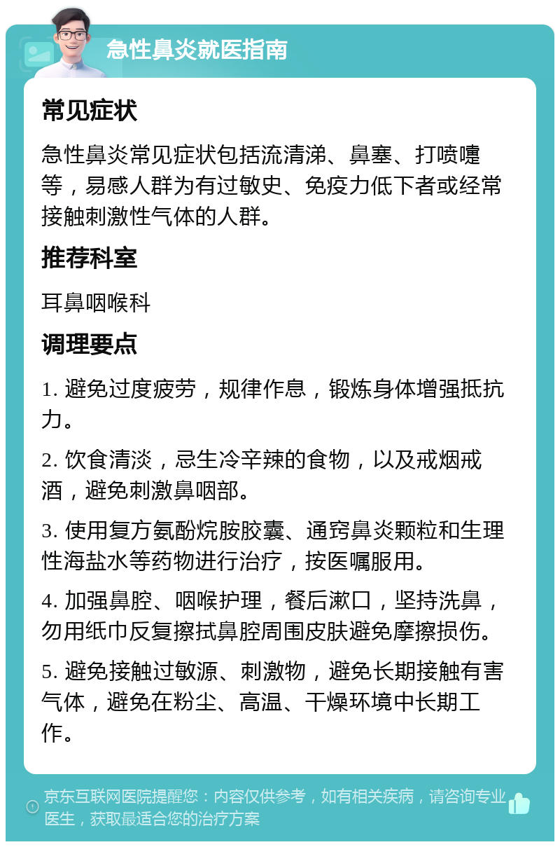 急性鼻炎就医指南 常见症状 急性鼻炎常见症状包括流清涕、鼻塞、打喷嚏等，易感人群为有过敏史、免疫力低下者或经常接触刺激性气体的人群。 推荐科室 耳鼻咽喉科 调理要点 1. 避免过度疲劳，规律作息，锻炼身体增强抵抗力。 2. 饮食清淡，忌生冷辛辣的食物，以及戒烟戒酒，避免刺激鼻咽部。 3. 使用复方氨酚烷胺胶囊、通窍鼻炎颗粒和生理性海盐水等药物进行治疗，按医嘱服用。 4. 加强鼻腔、咽喉护理，餐后漱口，坚持洗鼻，勿用纸巾反复擦拭鼻腔周围皮肤避免摩擦损伤。 5. 避免接触过敏源、刺激物，避免长期接触有害气体，避免在粉尘、高温、干燥环境中长期工作。