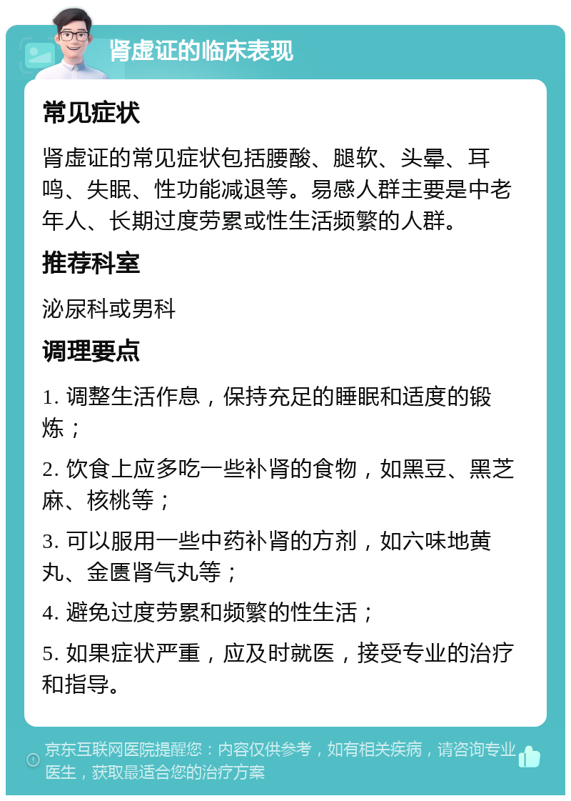 肾虚证的临床表现 常见症状 肾虚证的常见症状包括腰酸、腿软、头晕、耳鸣、失眠、性功能减退等。易感人群主要是中老年人、长期过度劳累或性生活频繁的人群。 推荐科室 泌尿科或男科 调理要点 1. 调整生活作息，保持充足的睡眠和适度的锻炼； 2. 饮食上应多吃一些补肾的食物，如黑豆、黑芝麻、核桃等； 3. 可以服用一些中药补肾的方剂，如六味地黄丸、金匮肾气丸等； 4. 避免过度劳累和频繁的性生活； 5. 如果症状严重，应及时就医，接受专业的治疗和指导。