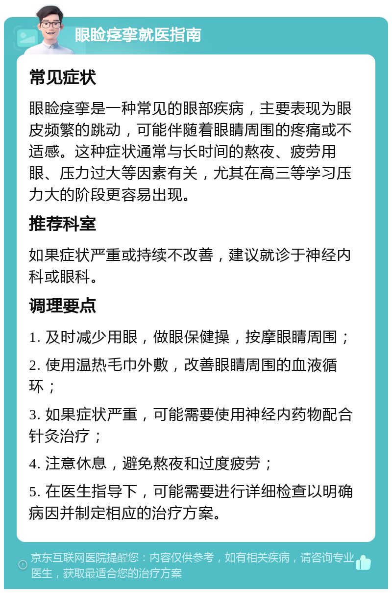 眼睑痉挛就医指南 常见症状 眼睑痉挛是一种常见的眼部疾病，主要表现为眼皮频繁的跳动，可能伴随着眼睛周围的疼痛或不适感。这种症状通常与长时间的熬夜、疲劳用眼、压力过大等因素有关，尤其在高三等学习压力大的阶段更容易出现。 推荐科室 如果症状严重或持续不改善，建议就诊于神经内科或眼科。 调理要点 1. 及时减少用眼，做眼保健操，按摩眼睛周围； 2. 使用温热毛巾外敷，改善眼睛周围的血液循环； 3. 如果症状严重，可能需要使用神经内药物配合针灸治疗； 4. 注意休息，避免熬夜和过度疲劳； 5. 在医生指导下，可能需要进行详细检查以明确病因并制定相应的治疗方案。