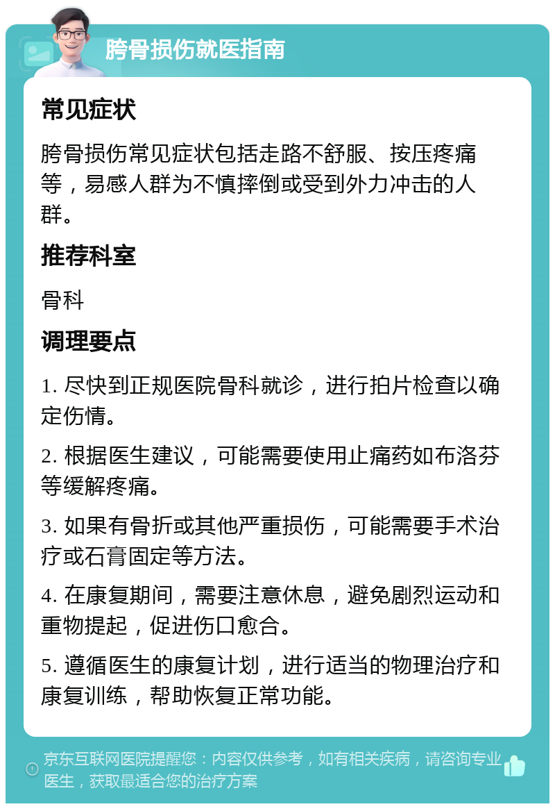 胯骨损伤就医指南 常见症状 胯骨损伤常见症状包括走路不舒服、按压疼痛等，易感人群为不慎摔倒或受到外力冲击的人群。 推荐科室 骨科 调理要点 1. 尽快到正规医院骨科就诊，进行拍片检查以确定伤情。 2. 根据医生建议，可能需要使用止痛药如布洛芬等缓解疼痛。 3. 如果有骨折或其他严重损伤，可能需要手术治疗或石膏固定等方法。 4. 在康复期间，需要注意休息，避免剧烈运动和重物提起，促进伤口愈合。 5. 遵循医生的康复计划，进行适当的物理治疗和康复训练，帮助恢复正常功能。