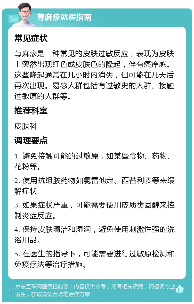 荨麻疹就医指南 常见症状 荨麻疹是一种常见的皮肤过敏反应，表现为皮肤上突然出现红色或皮肤色的隆起，伴有瘙痒感。这些隆起通常在几小时内消失，但可能在几天后再次出现。易感人群包括有过敏史的人群、接触过敏原的人群等。 推荐科室 皮肤科 调理要点 1. 避免接触可能的过敏原，如某些食物、药物、花粉等。 2. 使用抗组胺药物如氯雷他定、西替利嗪等来缓解症状。 3. 如果症状严重，可能需要使用皮质类固醇来控制炎症反应。 4. 保持皮肤清洁和湿润，避免使用刺激性强的洗浴用品。 5. 在医生的指导下，可能需要进行过敏原检测和免疫疗法等治疗措施。