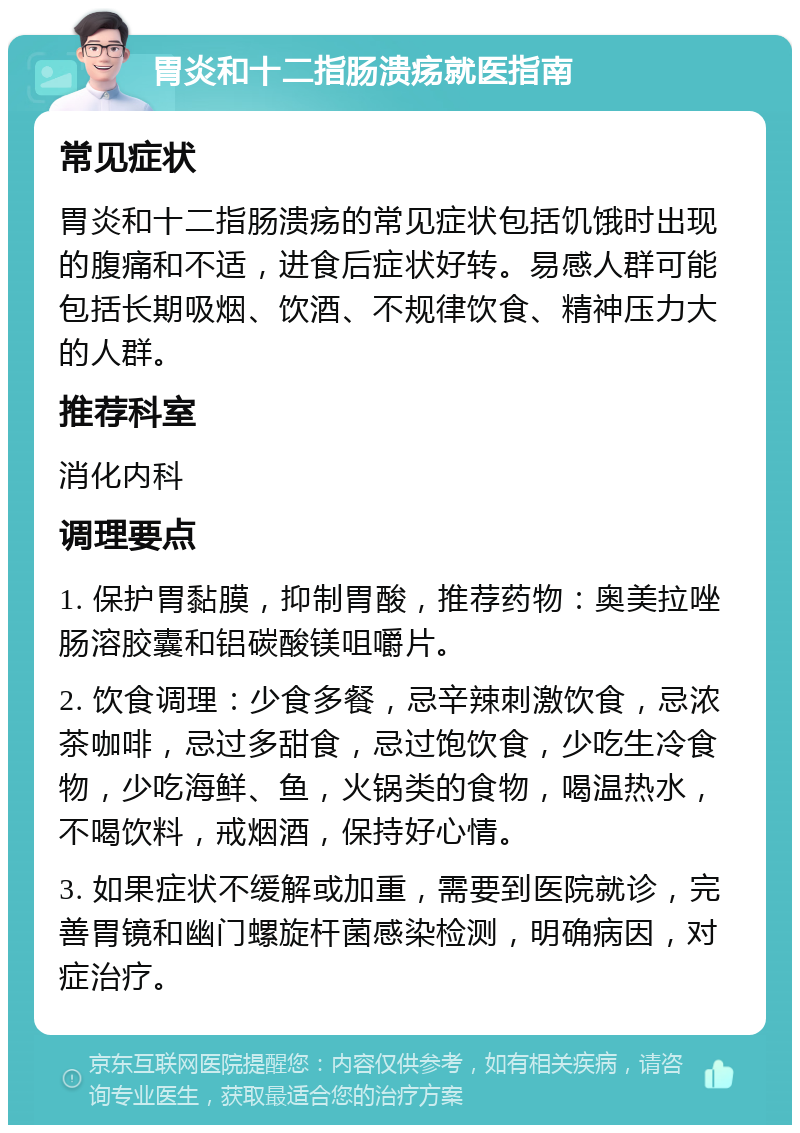 胃炎和十二指肠溃疡就医指南 常见症状 胃炎和十二指肠溃疡的常见症状包括饥饿时出现的腹痛和不适，进食后症状好转。易感人群可能包括长期吸烟、饮酒、不规律饮食、精神压力大的人群。 推荐科室 消化内科 调理要点 1. 保护胃黏膜，抑制胃酸，推荐药物：奥美拉唑肠溶胶囊和铝碳酸镁咀嚼片。 2. 饮食调理：少食多餐，忌辛辣刺激饮食，忌浓茶咖啡，忌过多甜食，忌过饱饮食，少吃生冷食物，少吃海鲜、鱼，火锅类的食物，喝温热水，不喝饮料，戒烟酒，保持好心情。 3. 如果症状不缓解或加重，需要到医院就诊，完善胃镜和幽门螺旋杆菌感染检测，明确病因，对症治疗。