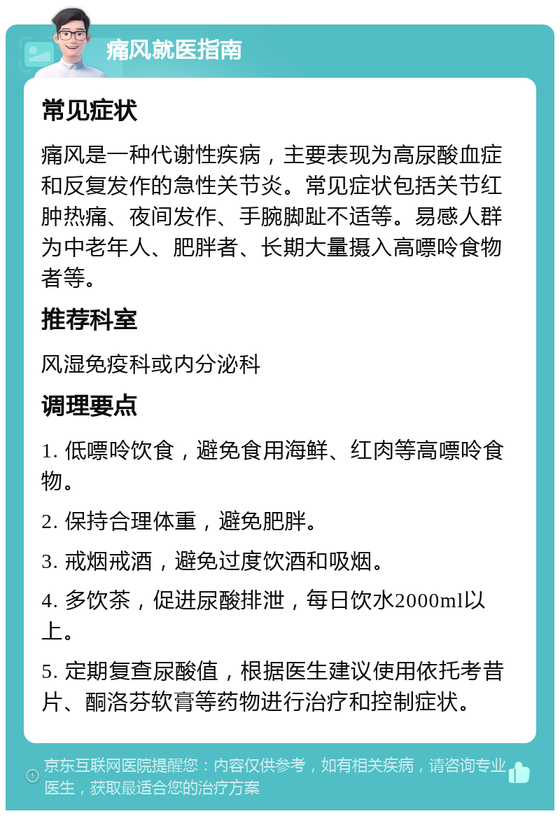 痛风就医指南 常见症状 痛风是一种代谢性疾病，主要表现为高尿酸血症和反复发作的急性关节炎。常见症状包括关节红肿热痛、夜间发作、手腕脚趾不适等。易感人群为中老年人、肥胖者、长期大量摄入高嘌呤食物者等。 推荐科室 风湿免疫科或内分泌科 调理要点 1. 低嘌呤饮食，避免食用海鲜、红肉等高嘌呤食物。 2. 保持合理体重，避免肥胖。 3. 戒烟戒酒，避免过度饮酒和吸烟。 4. 多饮茶，促进尿酸排泄，每日饮水2000ml以上。 5. 定期复查尿酸值，根据医生建议使用依托考昔片、酮洛芬软膏等药物进行治疗和控制症状。